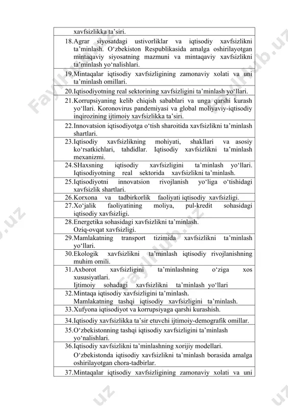 axsning muhim iqtisodiy manfaatlari va xavfsizligini ta’minlash yo‘llari. 17. iqtisodiy xavfsizlikka ta’sir etuvchi ijtimoiy-siyosiy omillar. mamlakatda yuzaga kelgan demografik vaziyat va uning xavfsizlikka ta’siri. 18. agrar siyosatdagi ustivorliklar va iqtisodiy xavfsizlikni ta’minlash. o‘zbekiston respublikasida amalga oshirilayotgan mintaqaviy siyosatning mazmuni va mintaqaviy xavfsizlikni ta’minlash yo‘nalishlari. 19. mintaqalar iqtisodiy xavfsizligining zamonaviy xolati va uni ta’minlash omillari. 20. iqtisodiyotning real sektorining xavfsizligini ta’minlash yo‘llari. 21. korrupsiyaning kelib chiqish sabablari va unga qarshi kurash yo‘llari. koronovirus pandemiyasi va global moliyaviy-iqtisodiy inqirozining ijtimoiy xavfsizlikka ta’siri. 22. innovatsion iqtisodiyotga o‘tish sharoitida xavfsizlikni ta’minlash shartlari. 23. iqtisodiy xavfsizlikning mohiyati, shakllari va asosiy ko‘rsatkichlari, tahdidlar. iqtisodiy xavfsizlikni ta’minlash mexanizmi. 24. shaxsning iqtisodiy xavfsizligini ta’minlash yo‘llari. iqtisodiyotning real sektorida xavfsizlikni ta’minlash. 25. iqtisodiyotni innovatsion rivojlanish yo‘liga o‘tishidagi xavfsizlik shartlari. 26. korxona va tadbirkorlik faoliyati iqtisodiy xavfsizligi. 27. xo‘jalik faoliyatining moliya, pul-kredit sohasidagi iqtisodiy xavfsizligi. 28. energetika sohasidagi xavfsizlikni ta’minlash. oziq-ovqat xavfsizligi. 29. mamlakatning transport tizimida xavfsizlikni ta’minlash yo‘llari. 30. …