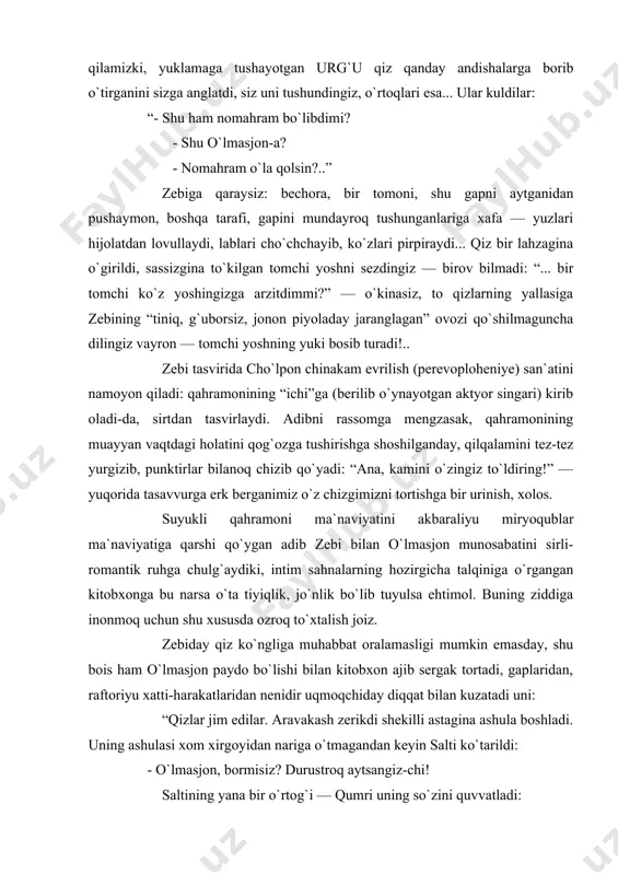 ttirib-a?” zebining o`rtog`iga ilkis o`girilganini, ko`zlari bir qadar chakchayib, qoshlari chimirilganini tasavvur qiling-da, keyin eshiting bu gapni! umid qilamizki, yuklamaga tushayotgan urg`u qiz qanday andishalarga borib o`tirganini sizga anglatdi, siz uni tushundingiz, o`rtoqlari esa... ular kuldilar: “- shu ham nomahram bo`libdimi? - shu o`lmasjon-a? - nomahram o`la qolsin?..” zebiga qaraysiz: bechora, bir tomoni, shu gapni aytganidan pushaymon, boshqa tarafi, gapini mundayroq tushunganlariga xafa — yuzlari hijolatdan lovullaydi, lablari cho`chchayib, ko`zlari pirpiraydi... qiz bir lahzagina o`girildi, sassizgina to`kilgan tomchi yoshni sezdingiz — birov bilmadi: “... bir tomchi ko`z yoshingizga arzitdimmi?” — o`kinasiz, to qizlarning yallasiga zebining “tiniq, g`uborsiz, jonon piyoladay jaranglagan” ovozi qo`shilmaguncha dilingiz vayron — tomchi yoshning yuki bosib turadi!.. zebi tasvirida cho`lpon chinakam evrilish (perevoploheniye) san`atini namoyon qiladi: qahramonining “ichi”ga (berilib o`ynayotgan aktyor singari) kirib oladi-da, sirtdan tasvirlaydi. adibni rassomga mengzasak, qahramonining muayyan vaqtdagi holatini qog`ozga tushirishga shoshilganday, qilqalamini tez-tez yurgizib, punktirlar bilanoq chizib qo`yadi: “ana, kamini o`zingiz to`ldiring!” …