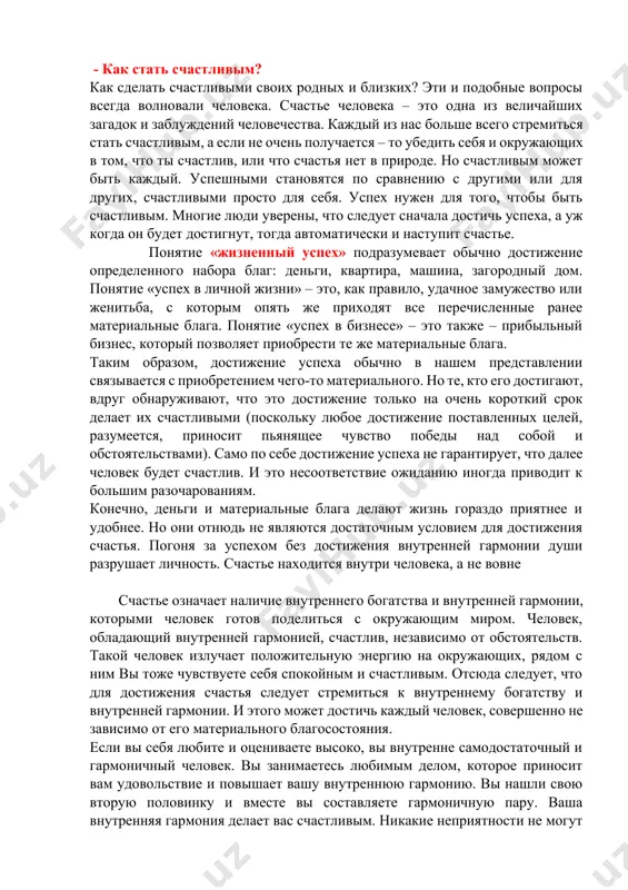 тся с приобретением чего-то материального. но те, кто его достигают, вдруг обнаруживают, что это достижение только на очень короткий срок делает их счастливыми (поскольку любое достижение поставленных целей, разумеется, приносит пьянящее чувство победы над собой и обстоятельствами). само по себе достижение успеха не гарантирует, что далее человек будет счастлив. и это несоответствие ожиданию иногда приводит к большим разочарованиям. конечно, деньги и материальные блага делают жизнь гораздо приятнее и удобнее. но они отнюдь не являются достаточным условием для достижения счастья. погоня за успехом без достижения внутренней гармонии души разрушает личность. счастье находится внутри человека, а не вовне счастье означает наличие внутреннего богатства и внутренней гармонии, которыми человек готов поделиться с окружающим миром. человек, обладающий внутренней гармонией, счастлив, независимо от обстоятельств. такой человек излучает положительную энергию на окружающих, рядом с ним вы тоже чувствуете себя спокойным и счастливым. отсюда следует, что для достижения счастья следует стремиться к внутреннему богатству и внутренней гармонии. …