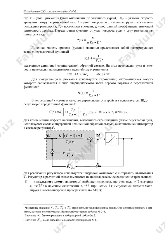 екладки накладываются нелинейные ограничения , . для измерения угла рыскания используется гирокомпас, математическая модель которого записывается в виде апериодического звена первого порядка с передаточной функцией , в непрерывной системе в качестве управляющего устройства используется пид-регулятор с передаточной функцией , где сек и сек. для компенсации эффекта насыщения, вызванного ограниченным углом перекладки руля, используется схема с внутренней нелинейной обратной связью, охватывающей интегратор в составе регулятора . для реализации регулятора используется цифровой компьютер с интервалом квантования . регулятор в расчетной схеме заменяется не последовательное соединение трех звеньев: 1) импульсного элемента, который выбирает из непрерывного сигнала значения в моменты квантования (при целых ); импульсный элемент моделирует аналого-цифровой преобразователь (ацп); 2) линейного цифрового фильтра, который преобразует дискретную последовательность в управляющую последовательность ; передаточная функция этого фильтра определяет закон управления; 3) восстанавливающее устройство (экстраполятор), которое восстанавливает непрерывный сигнал управления из последовательности ; экстраполятор моделирует цифро-аналоговый преобразователь (цап), чаще всего используется фиксатор нулевого порядка, который удерживает …