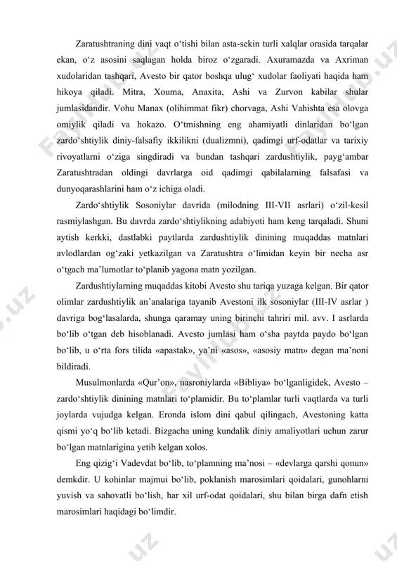 ‘lasalarda, shunga qaramay uning birinchi tahriri mil. avv. i asrlarda bo‘lib o‘tgan deb hisoblanadi. avesto jumlasi ham o‘sha paytda paydo bo‘lgan bo‘lib, u o‘rta fors tilida «apastak», ya’ni «asos», «asosiy matn» degan ma’noni bildiradi. musulmonlarda «qur’on», nasroniylarda «bibliya» bo‘lganligidek, avesto – zardo‘shtiylik dinining matnlari to‘plamidir. bu to‘plamlar turli vaqtlarda va turli joylarda vujudga kelgan. eronda islom dini qabul qilingach, avestoning katta qismi yo‘q bo‘lib ketadi. bizgacha uning kundalik diniy amaliyotlari uchun zarur bo‘lgan matnlarigina yetib kelgan xolos. eng qizig‘i vadevdat bo‘lib, to‘plamning ma’nosi – «devlarga qarshi qonun» demkdir. u kohinlar majmui bo‘lib, poklanish marosimlari qoidalari, gunohlarni yuvish va sahovatli bo‘lish, har xil urf-odat qoidalari, shu bilan birga dafn etish marosimlari haqidagi bo‘limdir. zardo‘shtiylik murakkab va g‘oyat o‘ziga xos marosimini ishlab chiqdi. avestodagi yerga, suvga olovga o‘likni tekizib harom qilishni qat’iy taqiqlash- uning asosini tashkil etadi. kimki insonni yoki itni yerga ko‘msa, katta gunoh qilgan hisoblanib, bu gunohi uchun «otning qamchisi» …