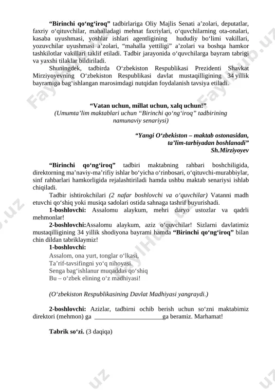 - maktab rahbariyati tomonidan tadbir ishtirokchilariga mustaqilligimizning oʻttiz to‘rt yillik bayrami hamda “birinchi qoʻngʻiroq” tadbiri bilan tabriklash jarayonida yurtimizda soʻnggi yillarda erishilgan yutuqlar, amalga oshirilgan keng koʻlamli bunyodkorlik ishlari, taʼlim tizimidagi islohotlar toʻgʻrisida aniq misollar va raqamlar keltirilgan holda maʼlumot berish; - boshlangʻich sinf oʻquvchilarining jismoniy imkoniyatlarini inobatga olgan holda “birinchi qoʻngʻiroq” tadbiri davomiyligini 45 daqiqadan koʻp oʻtkazmaslik; - tadbir tugaganidan keyin barcha sinflarda “mustaqillik” (“kelajak soati”) dars mashgʻulotlari oʻtilishini ta’minlash. “birinchi qoʻngʻiroq” tadbirlariga oliy majlis senati a’zolari, deputatlar, faxriy oʻqituvchilar, mahalladagi mehnat faxriylari, oʻquvchilarning ota-onalari, kasaba uyushmasi, yoshlar ishlari agentligining hududiy boʻlimi vakillari, yozuvchilar uyushmasi a’zolari, “mahalla yettiligi” a’zolari va boshqa hamkor tashkilotlar vakillari taklif etiladi. tadbir jarayonida oʻquvchilarga bayram tabrigi va yaxshi tilaklar bildiriladi. shuningdek, tadbirda oʻzbekiston respublikasi prezidenti shavkat mirziyoyevning oʻzbekiston respublikasi davlat mustaqilligining 34 yillik bayramiga bagʻishlangan marosimdagi nutqidan foydalanish tavsiya etiladi. “vatan uchun, millat uchun, xalq uchun!” (umumtaʼlim maktablari uchun “birinchi qoʻngʻiroq” tadbirining namunaviy senariysi) …