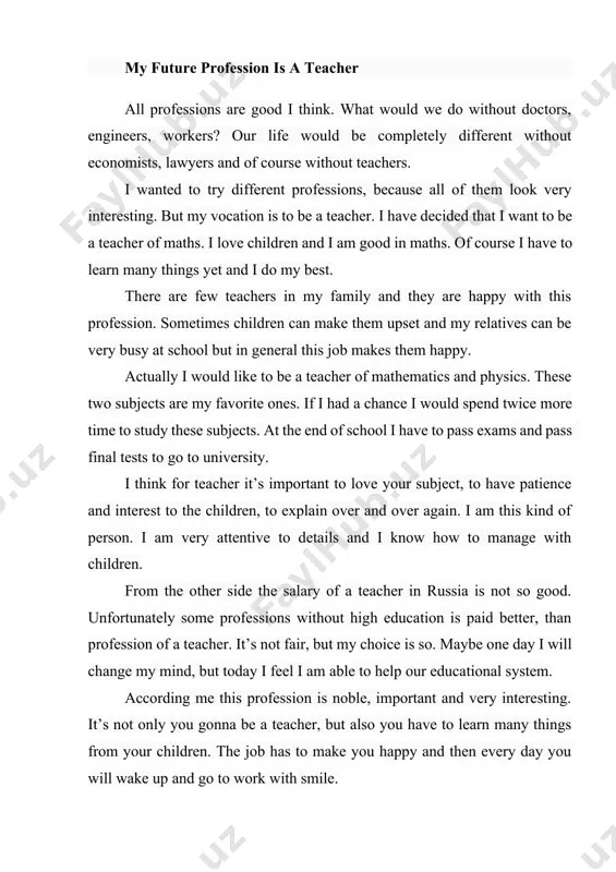 ry interesting. but my vocation is to be a teacher. i have decided that i want to be a teacher of maths. i love children and i am good in maths. of course i have to learn many things yet and i do my best. there are few teachers in my family and they are happy with this profession. sometimes children can make them upset and my relatives can be very busy at school but in general this job makes them happy. actually i would like to be a teacher of mathematics and physics. these two subjects are my favorite ones. if i had a chance i would spend twice more time to study these subjects. at the end of school i have to pass exams and pass final tests to go to university. i think for teacher it’s important to love your subject, to have patience and interest to …