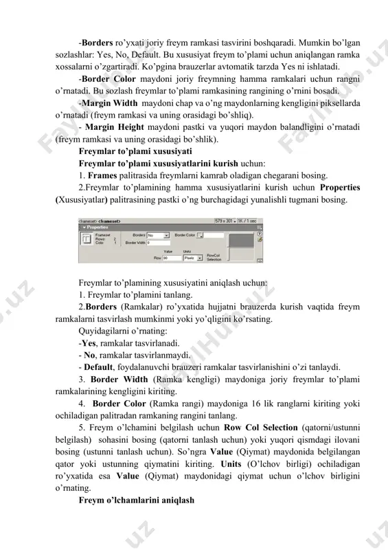 kasining rangining o’rnini bosadi. -margin width maydoni chap va o’ng maydonlarning kengligini piksellarda o’rnatadi (freym ramkasi va uning orasidagi bo’shliq). - margin height maydoni pastki va yuqori maydon balandligini o’rnatadi (freym ramkasi va uning orasidagi bo’shlik). freymlar to’plami xususiyati freymlar to’plami xususiyatlarini kurish uchun: 1. frames palitrasida freymlarni kamrab oladigan chegarani bosing. 2.freymlar to’plamining hamma xususiyatlarini kurish uchun properties (xususiyatlar) palitrasining pastki o’ng burchagidagi yunalishli tugmani bosing. freymlar to’plamining xususiyatini aniqlash uchun: 1. freymlar to’plamini tanlang. 2.borders (ramkalar) ro’yxatida hujjatni brauzerda kurish vaqtida freym ramkalarni tasvirlash mumkinmi yoki yo’qligini ko’rsating. quyidagilarni o’rnating: -yes, ramkalar tasvirlanadi. - no, ramkalar tasvirlanmaydi. - default, foydalanuvchi brauzeri ramkalar tasvirlanishini o’zi tanlaydi. 3. border width (ramka kengligi) maydoniga joriy freymlar to’plami ramkalarining kengligini kiriting. 4. border color (ramka rangi) maydoniga 16 lik ranglarni kiriting yoki ochiladigan palitradan ramkaning rangini tanlang. 5. freym o’lchamini belgilash uchun row col selection (qatorni/ustunni belgilash) sohasini bosing (qatorni tanlash uchun) …