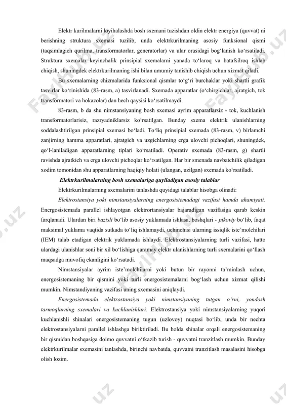 yrim apparatlarsiz - tok, kuchlanish transformatorlarisiz, razryadniklarsiz ko‘rsatilgan. bunday sxema elektrik ulanishlarning soddalashtirilgan prinsipial sxemasi bo‘ladi. to‘liq prinsipial sxemada (83-rasm, v) birlamchi zanjirning hamma apparatlari, ajratgich va uzgichlarning erga ulovchi pichoqlari, shuningdek, qo‘l-laniladigan apparatlarning tiplari ko‘rsatiladi. operativ sxemada (83-rasm, g) shartli ravishda ajratkich va erga ulovchi pichoqlar ko‘rsatilgan. har bir smenada navbatchilik qiladigan xodim tomonidan shu apparatlarning haqiqiy holati (ulangan, uzilgan) sxemada ko‘rsatiladi. elektrkurilmalarning bosh sxemalariga quyiladigan asosiy talablar elektrkurilmalarning sxemalarini tanlashda quyidagi talablar hisobga olinadi: elektrostansiya yoki nimstansiyalarning energosistemadagi vazifasi hamda ahamiyati. energosistemada parallel ishlayotgan elektrortansiyalar bajaradigan vazifasiga qarab keskin farqlanadi. ulardan biri bazisli bo‘lib asosiy yuklamada ishlasa, boshqlari - pikoviy bo‘lib, faqat maksimal yuklama vaqtida sutkada to‘liq ishlamaydi, uchinchisi ularning issiqlik iste’molchilari (iem) talab etadigan elektrik yuklamada ishlaydi. elektrostansiyalarning turli vazifasi, hatto ulardagi ulanishlar soni bir xil bo‘lishiga qaramay elektr ulanishlarning turli sxemalarini qo‘llash maqsadga muvofiq ekanligini ko‘rsatadi. nimstansiyalar ayrim iste’molchilarni yoki butun bir rayonni ta’minlash uchun, energosistemaning …