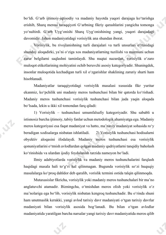 arga tayanadi. v.k.chaloyan о‘zining sharq-g‘arb nomli kitobida sharq, kavkaz, vizantiya, eron, arab sivilizatsiyasi tomonidan yaratilgan yutuqlar g‘arb boyligi bо‘ldi. g‘arb ijtimoiy-iqtisodiy va madaniy hayotda yuqori darajaga kо‘tarishga erishib, sharq merosi taraqqiyoti g‘arbning fikriy qarashlarini yangicha tomonga yо‘naltirdi. g‘arb uyg‘onishi sharq uyg‘onishining yangi, yuqori darajadagi davomidir. jahon madaniyatidagi vorisiylik ana shundan iborat. vorisiylik, bu rivojlanishning turli darajalari va turli unsurlari о‘rtasidagi shunday aloqadirki, ya’ni о‘ziga xos madaniyatlarning tuzilishi va mazmuni uchun zarur belgilarni saqlashni taminlaydi. shu nuqtai nazardan, vorisiylik о‘zaro muloqot etiketlarining mohiyatini ochib beruvchi asosiy kategoriyadir. shuningdek, insonlar muloqotida kechadigan turli xil о‘zgarishlar shaklining zaruriy sharti ham hisoblanadi. madaniyatlar taraqqiyotidagi vorisiylik masalasi xususida fikr yuritar ekanmiz, kо‘pchilik uni madaniy meros tushunchasi bilan bir qatorda kо‘rishadi. madaniy meros tushunchasi vorisiylik tushunchasi bilan juda yaqin aloqada bо‘lsada, lekin u ikki xil tomondan farq qiladi: 1) vorisiylik – tushunchasi umumfalsafiy kategoriyadir. shu sababli u istisnosiz barcha ijtimoiy, tabiiy fanlar uchun metodologik ahamiyatga ega. …