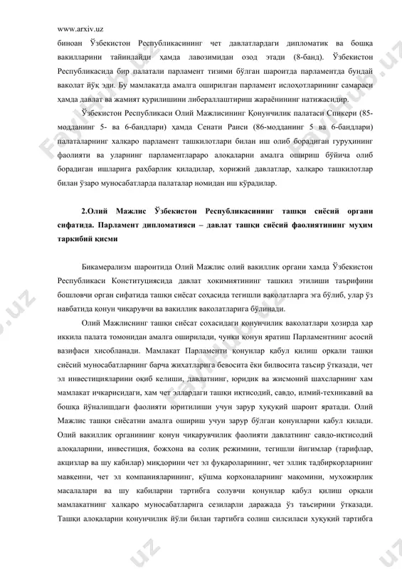 лис ўзбекистон республикасининг ташқи сиёсий органи сифатида. парламент дипломатияси – давлат ташқи сиёсий фаолиятининг муҳим таркибий қисми бикамерализм шароитида олий мажлис олий вакиллик органи хамда ўзбекистон республикаси конституциясида давлат хокимиятининг ташкил этилиши таърифини бошловчи орган сифатида ташқи сиёсат соҳасида тегишли ваколатларга эга бўлиб, улар ўз навбатида қонун чиқарувчи ва вакиллик ваколатларига бўлинади. олий мажлиснинг ташқи сиёсат сохасидаги қонунчилик ваколатлари ҳозирда ҳар иккила палата томонидан амалга оширилади, чунки қонун яратиш парламентнинг асосий вазифаси хисобланади. мамлакат парламенти қонунлар қабул қилиш орқали ташқи сиёсий муносабатларнинг барча жихатларига бевосита ёки билвосита таъсир ўтказади, чет эл инвестицияларини оқиб келиши, давлатнинг, юридик ва жисмоний шахсларнинг хам мамлакат ичкарисидаги, хам чет эллардаги ташқи иқтисодий, савдо, илмий-техникавий ва бошқа йўналишдаги фаолияти юритилиши учун зарур хуқуқий шароит яратади. олий мажлис ташқи сиёсатни амалга ошириш учун зарур бўлган қонунларни қабул қилади. олий вакиллик органининг қонун чиқарувчилик фаолияти давлатнинг савдо-иқтисодий алоқаларини, инвестиция, божхона ва солиқ режимини, тегишли йигимлар (тарифлар, акцизлар ва …