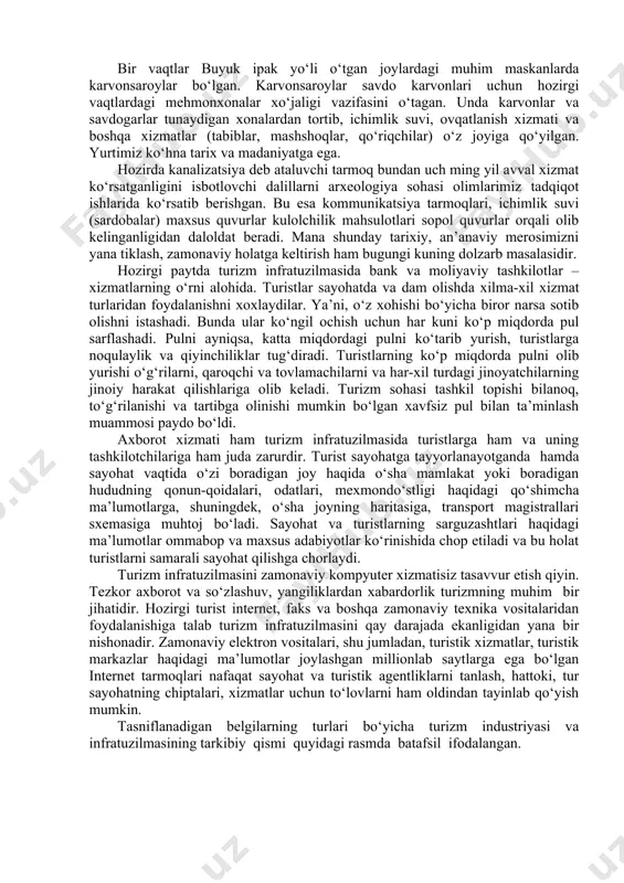 an muammolardan biri hisoblanadi. ayniqsa, olis, tog‘li joylar, yo‘l trassalari kabi hududlarda bu muammolarni hal etish katta kapital mablag‘ talab qiladi. hozir respublikamizning avtomobillar qatnaydigan trassalarida shoh bekatlarning ahvoli xorijiy turistlarga xizmat ko‘rsatadigan darajada emas. turistlar tezda hojatini chiqarib oladigan yoki zarur tibbiy yordam beriladigan ob’ektlarning zamon talabi darajasida emasligi infratuzilma ob’ektlarini qurish borasidagi dolzarb ishlar qatoriga kiradi. bir vaqtlar buyuk ipak yo‘li o‘tgan joylardagi muhim maskanlarda karvonsaroylar bo‘lgan. karvonsaroylar savdo karvonlari uchun hozirgi vaqtlardagi mehmonxonalar xo‘jaligi vazifasini o‘tagan. unda karvonlar va savdogarlar tunaydigan xonalardan tortib, ichimlik suvi, ovqatlanish xizmati va boshqa xizmatlar (tabiblar, mashshoqlar, qo‘riqchilar) o‘z joyiga qo‘yilgan. yurtimiz ko‘hna tarix va madaniyatga ega. hozirda kanalizatsiya deb ataluvchi tarmoq bundan uch ming yil avval xizmat ko‘rsatganligini isbotlovchi dalillarni arxeologiya sohasi olimlarimiz tadqiqot ishlarida ko‘rsatib berishgan. bu esa kommunikatsiya tarmoqlari, ichimlik suvi (sardobalar) maxsus quvurlar kulolchilik mahsulotlari sopol quvurlar orqali olib kelinganligidan daloldat beradi. mana shunday tarixiy, an’anaviy merosimizni yana …