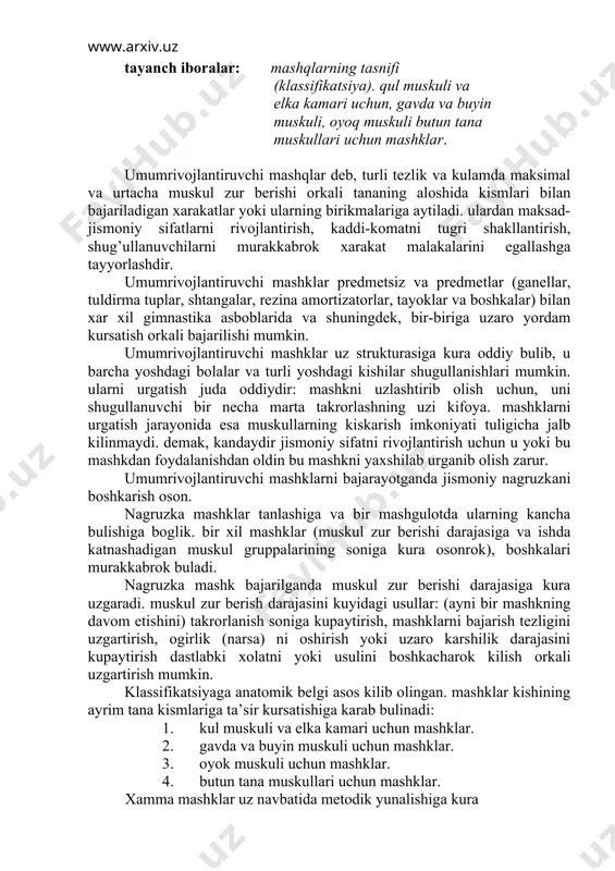 ur berishi darajasiga kura uzgaradi. muskul zur berish darajasini kuyidagi usullar: (ayni bir mashkning davom etishini) takrorlanish soniga kupaytirish, mashklarni bajarish tezligini uzgartirish, ogirlik (narsa) ni oshirish yoki uzaro karshilik darajasini kupaytirish dastlabki xolatni yoki usulini boshkacharok kilish orkali uzgartirish mumkin. klassifikatsiyaga anatomik belgi asos kilib olingan. mashklar kishining ayrim tana kismlariga ta’sir kursatishiga karab bulinadi: 1. kul muskuli va elka kamari uchun mashklar. 2. gavda va buyin muskuli uchun mashklar. 3. oyok muskuli uchun mashklar. 4. butun tana muskullari uchun mashklar. xamma mashklar uz navbatida metodik yunalishiga kura kuchni, kayishkoklikni, yakka xarakat tezligini, ayrim muskul gruppalarini taranglatish va bushashtirish kobiliyatini tarbiyalovchi mashklarga bulinadi. turtinchi gruppa mashklariga esa komatni tugri rivojlantiruvchi va nafas olish mashklari kiradi. 1. kulni oldinga, yukoriga va yon tomonlarga navbatma-navbat va birin ketish kutarish; shu mashkning uzini gantellar, tayoklar tuldirma tuplar, toshlar, shtangalar bilan bajarish; shu mashklar yoki blok konstruktsiyali maxsus asbobda osilgan ogirlik karshiligini engish …