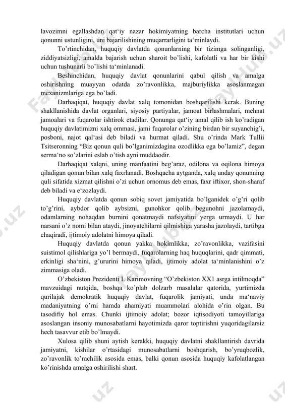 diyatsizligi, amalda bajarish uchun sharoit bo’lishi, kafolatli va har bir kishi uchun tushunarli bo’lishi ta‘minlanadi. beshinchidan, huquqiy davlat qonunlarini qabul qilish va amalga oshirishning muayyan odatda zo’ravonlikka, majburiylikka asoslanmagan mexanizmlariga ega bo’ladi. darhaqiqat, huquqiy davlat xalq tomonidan boshqarilishi kerak. buning shakllanishida davlat organlari, siyosiy partiyalar, jamoat birlashmalari, mehnat jamoalari va fuqarolar ishtirok etadilar. qonunga qat‘iy amal qilib ish ko’radigan huquqiy davlatimizni xalq ommasi, jami fuqarolar o’zining birdan bir suyanchig’i, posboni, najot qal‘asi deb biladi va hurmat qiladi. shu o’rinda mark tullii tsitseronning “biz qonun quli bo’lganimizdagina ozodlikka ega bo’lamiz”, degan serma‘no so’zlarini eslab o’tish ayni muddaodir. darhaqiqat xalqni, uning manfaatini beg’araz, odilona va oqilona himoya qiladigan qonun bilan xalq faxrlanadi. boshqacha aytganda, xalq unday qonunning quli sifatida xizmat qilishni o’zi uchun ornomus deb emas, faxr iftixor, shon-sharaf deb biladi va e‘zozlaydi. huquqiy davlatda qonun sobiq sovet jamiyatida bo’lganidek o’g’ri qolib to’g’rini, aybdor qolib aybsizni, gunohkor qolib begunohni jazolamaydi, odamlarning nohaqdan …