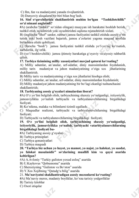 n) muayyan ish harakatni boshlab berish, tashkil etish, uyushtirish yoki uyushtirishni oqilona rejatashtirish xislati. b) (inglizcha "shef" sardor, rahbar) jamoa faoliyatini tashkil etishda asosiy o‘rin tutish yoki bosh vazifani bajarish, jamoa a’zolarini yagona maqsad atrofida birlashtira olishi qobiliyati. c) (forscha “bosh”) jamoa faoliyatini tashkil etishda yo‘l-yo‘riq ko‘rsatish, zarbdorlik, ilg‘orlik. d) (yo‘l boshlovchilik) jamoa ijtimoiy harakatiga g‘oyaviy va siyosiy rahbarlik qilish. 17. tarbiya tizimining milliy xususiyatlari mavjud qatorni ko‘rsating? a) milliy udumlar, an’analar, urf-odatlar, diniy marosimlardan foydalanish, milliy tarix madaniyat va jahon madaniyatining o‘ziga xos jihatlarining shakllantirish. b) milliy tarix va madaniyatning o‘ziga xos jihatlarini hisobga olish; c) milliy udumlar, an’analar, urf-odatlar, diniy marosimlardan foydalanish; d) milliy madaniyat jahon madaniyatining bir bo‘lagi ekanligi tushunchasini shakllantirish; 18. tarbiyaning asosiy g‘oyalari nimalardan iborat? #a) o‘z yo‘lini belgilab olish, tarbiyachining shaxsiy yo‘nalganligi, ixtiyoriylik, jamoaviylikka yo‘nalish tarbiyachi va tarbiyalanuvchilarning birgalikdagi faoliyati. b) ko‘nikma, malaka va bilimlarni tizimli egallash; c) maqsadlar realizmi, tarbiyachi va tarbiyalanuvchilarning birgalikdagi …