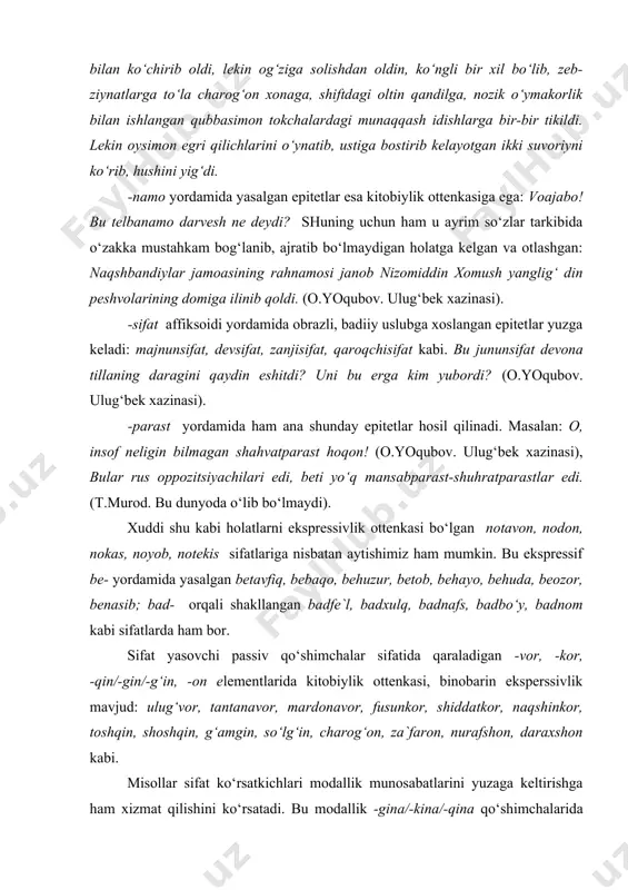tetlar hosil qilinadi. masalan: o, insof neligin bilmagan shahvatparast hoqon! (o.yoqubov. ulug‘bek xazinasi), bular rus oppozitsiyachilari edi, beti yo‘q mansabparast-shuhratparastlar edi. (t.murod. bu dunyoda o‘lib bo‘lmaydi). xuddi shu kabi holatlarni ekspressivlik ottenkasi bo‘lgan notavon, nodon, nokas, noyob, notekis sifatlariga nisbatan aytishimiz ham mumkin. bu ekspressif be- yordamida yasalgan betavfiq, bebaqo, behuzur, betob, behayo, behuda, beozor, benasib; bad- orqali shakllangan badfe`l, badxulq, badnafs, badbo‘y, badnom kabi sifatlarda ham bor. sifat yasovchi passiv qo‘shimchalar sifatida qaraladigan -vor, -kor, -qin/-gin/-g‘in, -on elementlarida kitobiylik ottenkasi, binobarin eksperssivlik mavjud: ulug‘vor, tantanavor, mardonavor, fusunkor, shiddatkor, naqshinkor, toshqin, shoshqin, g‘amgin, so‘lg‘in, charog‘on, za`faron, nurafshon, daraxshon kabi. misollar sifat ko‘rsatkichlari modallik munosabatlarini yuzaga keltirishga ham xizmat qilishini ko‘rsatadi. bu modallik -gina/-kina/-qina qo‘shimchalarida ayniqsa seziladi: bu erda esa... qora movut chakmoni ozg‘in tanasida qopday shalviragan, nimjongina bir kimsa oyoqlari ostida yumalab yotardi. mirzo ulug‘bek chakmonining qo‘ltig‘idan ozgina tivit yulib, pilik yasadi (o.yoqubov. ulug‘bek xazinasi). ushbu yasalgan sifatlardagi neytrallik va …
