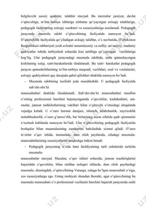 turli sohalarida turlicha muomala- munosabatlar mavjud. masalan, o’quv ishlari sohasida, jamoat toashiriqlarini bajarishda o’quvchilar, bilan sinfdan tashqari ishlarda, dam olish paytlardagi muomala, shuningdek, o’qituvchining vatanga, xalqqa bo’lgan munosabati o’ziga, xos xususiyatlarga ega. uning mohiyati shundan iboratki, agar o’qituvchining bu muomala munosabati o’z professional vazifasini burchini bajarish jarayonida sodir bo’lsa, jamiyat o’qituvchining pedagoglik kasbining ijtimoiy mavqeini, unga ma‘lum bir huquq va vakolatlar berilganligini nazarda tutadi. · pedagogik etikada muomila odobining biror jihati, masalan, o’qituvchining o’z kasbigi munosabati, burchi alohida tahlil etilishi mumkin. o’qituvchilik kasbi kishiga ma‘lum talablarni qo’yadi, lekin muallim bu talablarni qanday bajarayotgani bu talablarda hali aks etmaydi. o’qituvchining pedagogik faoliyati natijalarini xalq ta‘limi bo’limlari, maktab ma‘muriyati, metodik birlashma xodimlari baholaydi. o’qituvchining pedagogik jarayon qatnashchilari bilan muomalasi-bu kishilarning o’zaro bir-birlariga bo’lgan shaxsiy insoniy munosabatlari sifatida ham qaraladi, ular pedagogik jarayon qatnashchilarining xatti-harakatlarida, xulqida, ish shakli va usullarida namoyon bo’ladi. ular o’rtasidagi o’zaro axloqiy baholashlar ham muhim rol o’ynaydi. · pedagogik …
