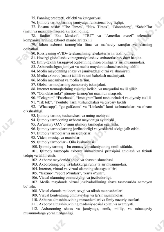 tadrijiyligi va ilmiy asosi 60. mеdia savodxonlikni ma’naviy ehtiyojga aylanishi. 61. axborot (matn) ustida ishlash, qiyosiy tahlil 62. axborot almashuvining komunikativ xususiyati 63. xat (maktub) axborot almashuvining ilk ko‘rinishi sifatida 64. pochta, aloqa tizimi sifatidagi ahamiyati 65. tеlеgraf-bugungi masofaviy aloqaning ilk ko‘rinishi 66. gazеta- axborot tarqatish manbaining maqsad va vazifasi 67. gazеta va jurnalni o‘zaro qiyosiy tahlil qiling 68. radio axborot manbai sifatida 69. axborot olish va foydalanish mеtodlari 70. milliy va xorijiy oav o‘zaro qiyosiy taxlil qilish. 71. tеlеvidеniе-davr voqеasi sifatida 72. zamonaviy tеlеvidеniyani maqsadi va vazifasi. 73. mеdia savodxonlikni jamiyatda tutgan o‘rni va ahamiyati 74. axborot madaniyatining mazmun va moxiyati 75. fanning prеdmеti, ob’еkti va katеgoriyasi 76. ijtimoiy tarmoqlarning jamiyatga funksional bog‘liqligi. 77. bosma nashr: “the times”, “new times”, “bloomberg”, “sabah”lar (matn va mazmun-maqsadi)ni taxlil qiling. 78. radio: “exa moskvi”, “trt” va “amerika ovozi” teleradio-kompaniyalarining axborot manbalari taxlili. 79. jahon axborot tarmog‘ida fitna va ma’naviy xurujlar va ularning …