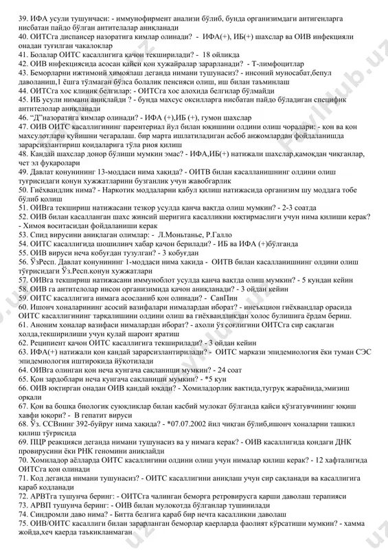 а килувчилар, наркоман ва фохишалар 21. оив оитснинг юкиш йуллари қандай? - жинсий алока, парентерал ва вертикал йули 22. парентерал йули билан кимлар касалланиши мумкин? - наркоман, реципиент, гузаллик салони ва сарторашхона мижозлари 23. оив қайси суюкликларда кўпроқ учрайди? - кон, шахват суюклиги,орка мия суюклиги, кин суюклиги ва она сутида 24. уз.рес.бош давлат санитария врачининг 42-сонли карори буйича кон куйиш булимлари ва дпм лар кандай муддатларда назорат килинади? - 6 ойда 1марта 25. оив-оитс касаллигини купрок кимлар тарқатади? - фохиша, наркоман, гиёхванд ва енгил таъбиатли шахслар 26. ўз.респ.с.с.внинг 55- сонли буйруғи нима хақида? - *»спид касаллигини кон оркали юкишини олдини олиш»хакида 27. оив/оитс касаллиги кайси йуллар билан юқади? - жинсий алока оркали, кон оркали. бемор онадан болага юкади 28. 101- код кимлар? - оитв юктириб олган беморлар билан жинсий алокада бўлган шахслар 29. ўз. рес. бош давлат санитария врачининг 42-сонли қарори қачон қабул қилинган ва асосий мохияти нимадан иборат? - …