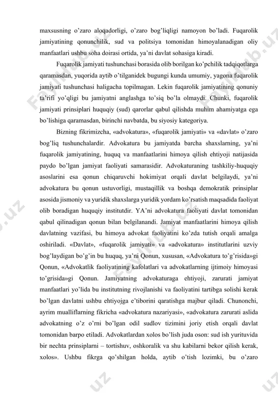 barcha shaxslarning, ya’ni fuqarolik jamiyatining, huquq va manfaatlarini himoya qilish ehtiyoji natijasida paydo bo’lgan jamiyat faoliyati samarasidir. advokaturaning tashkiliy-huquqiy asoslarini esa qonun chiqaruvchi hokimiyat orqali davlat belgilaydi, ya’ni advokatura bu qonun ustuvorligi, mustaqillik va boshqa demokratik prinsiplar asosida jismoniy va yuridik shaxslarga yuridik yordam ko’rsatish maqsadida faoliyat olib boradigan huquqiy institutdir. ya’ni advokatura faoliyati davlat tomonidan qabul qilinadigan qonun bilan belgilanandi. jamiyat manfaatlarini himoya qilish davlatning vazifasi, bu himoya advokat faoliyatini ko’zda tutish orqali amalga oshiriladi. «davlat», «fuqarolik jamiyati» va «advokatura» institutlarini uzviy bog’laydigan bo’g’in bu huquq, ya’ni qonun, xususan, «advokatura to’g’risida»gi qonun, «advokatlik faoliyatining kafolatlari va advokatlarning ijtimoiy himoyasi to’grisida»gi qonun. jamiyatning advokaturaga ehtiyoji, zarurati jamiyat manfaatlari yo’lida bu institutning rivojlanishi va faoliyatini tartibga solishi kerak bo’lgan davlatni ushbu ehtiyojga e’tiborini qaratishga majbur qiladi. chunonchi, ayrim mualliflarning fikricha «advokatura nazariyasi», «advokatura zarurati aslida advokatning o’z o’rni bo’lgan odil sudlov tizimini joriy etish orqali davlat tomonidan barpo etiladi. advokatlardan xolos …