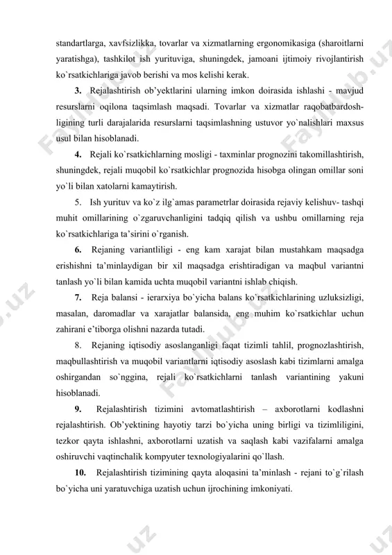 istiqboldagi funksiyalarga (maqsadlarga) mos ravishda ishlab chiqishi kerak. 5. takror ishlab chiqarish - evolyutsion yondashuvga yo`naltirilgan ob’yektlarni rejalashtirishning takror ishlab chiqarishini eng yaxshi jahon andozalari darajasida olib borishni ko`zda tutadi. 6. me’yorli - doimiy ravishda resurslarni tejashni, resurslar iste’molining zamonaviy, ilg`or me’yorlariga rioya qilingan va resurslarning sarf me’yorlarini hisobga olgan holda amalga oshirish lozim, bu ayniqsa, raqobatni kuchaytirish sharoitida o`ta muhimdir. 7. majmuaviy –rejani ishlab chiqishda va uni amalga oshirishda texnik-iqtisodiy, ekologik, tashkiliy, ijtimoiy, ruhiy va boshqa jihatlarni hisobga oladi. 8. o`zaro hamkorlikka doir - agar vertikal va gorizontal chiziqlar bo`ylab o`zaro hamkorlikka doir yo`nalishlar, shuningdek, tashkilot boshqaruvining quyi tizimlaridagi rejalashtirilgan ob’yektning barcha bosqichlaridagi hayot tarzi uchun хarajatlar va natijalar hisobga olingan bo`lsa reja sifatini yaxshilash mumkin. 9. o`zgaruvchan – ob’yektni rejalashtirish rivojlanish ko`rinishida, ya’ni, sabab-ta’sir munosabatlarini tahlil qilish, bo`ysunish, ob’yektlarning o`xshash faoliyatini retrospektiv (o`tmishga nazar solib, qiyosiy) tahlil qilish va ularning rivojlanish bashoratiga ko`ra ko`rib chiqiladi. 10. jarayonli - …