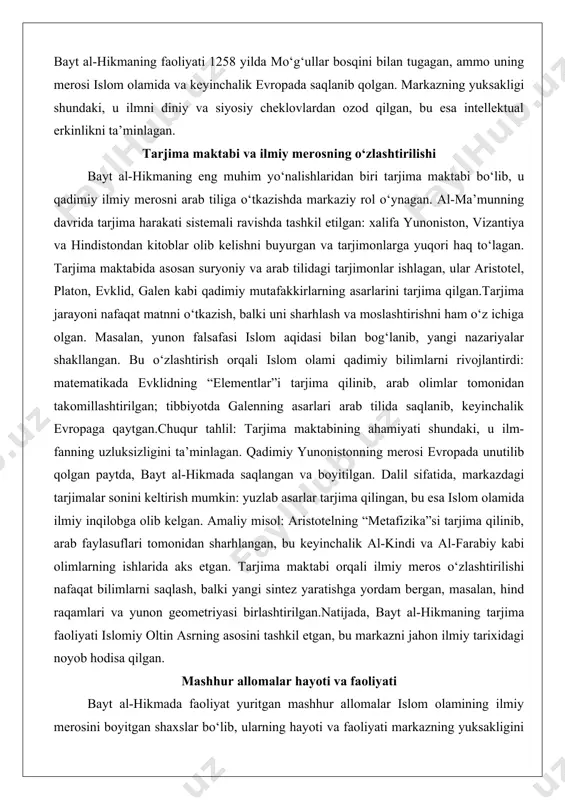 i o‘tkazish, balki uni sharhlash va moslashtirishni ham o‘z ichiga olgan. masalan, yunon falsafasi islom aqidasi bilan bog‘lanib, yangi nazariyalar shakllangan. bu o‘zlashtirish orqali islom olami qadimiy bilimlarni rivojlantirdi: matematikada evklidning “elementlar”i tarjima qilinib, arab olimlar tomonidan takomillashtirilgan; tibbiyotda galenning asarlari arab tilida saqlanib, keyinchalik evropaga qaytgan.chuqur tahlil: tarjima maktabining ahamiyati shundaki, u ilm-fanning uzluksizligini ta’minlagan. qadimiy yunonistonning merosi evropada unutilib qolgan paytda, bayt al-hikmada saqlangan va boyitilgan. dalil sifatida, markazdagi tarjimalar sonini keltirish mumkin: yuzlab asarlar tarjima qilingan, bu esa islom olamida ilmiy inqilobga olib kelgan. amaliy misol: aristotelning “metafizika”si tarjima qilinib, arab faylasuflari tomonidan sharhlangan, bu keyinchalik al-kindi va al-farabiy kabi olimlarning ishlarida aks etgan. tarjima maktabi orqali ilmiy meros o‘zlashtirilishi nafaqat bilimlarni saqlash, balki yangi sintez yaratishga yordam bergan, masalan, hind raqamlari va yunon geometriyasi birlashtirilgan.natijada, bayt al-hikmaning tarjima faoliyati islomiy oltin asrning asosini tashkil etgan, bu markazni jahon ilmiy tarixidagi noyob hodisa qilgan. mashhur allomalar hayoti …