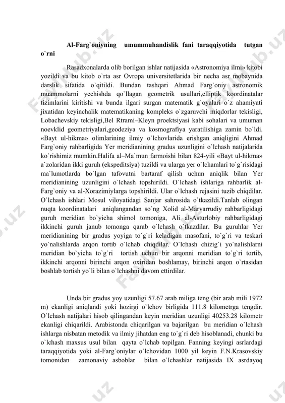 a kosmografiya yaratilishiga zamin bo`ldi. «bayt ul-hikma» olimlarining ilmiy o`lchovlarida erishgan aniqligini ahmad farg`oniy rahbarligida yer meridianining gradus uzunligini o`lchash natijalarida ko`rishimiz mumkin.halifa al–ma`mun farmoishi bilan 824-yili «bayt ul-hikma» a`zolaridan ikki guruh (ekspeditsiya) tuzildi va ularga yer o`lchamlari to`g`risidagi ma`lumotlarda bo`lgan tafovutni bartaraf qilish uchun aniqlik bilan yer meridianining uzunligini o`lchash topshirildi. o`lchash ishlariga rahbarlik al-farg`oniy va al-xorazimiylarga topshirildi. ular o`lchash rejasini tuzib chiqdilar. o`lchash ishlari mosul viloyatidagi sanjar sahrosida o`tkazildi.tanlab olingan nuqta koordinatalari aniqlangandan so`ng xolid al-marvarrudiy rahbarligidagi guruh meridian bo`yicha shimol tomoniga, ali al-asturlobiy rahbarligidagi ikkinchi guruh janub tomonga qarab o`lchash o`tkazdilar. bu guruhlar yer meridianining bir gradus yoyiga to`g`ri keladigan masofani, to`g`ri va teskari yo`nalishlarda arqon tortib o`lchab chiqdilar. o`lchash chizig`i yo`nalishlarni meridian bo`yicha to`g`ri tortish uchun bir arqonni meridian to`g`ri tortib, ikkinchi arqonni birinchi arqon oxiridan boshlamay, birinchi arqon o`rtasidan boshlab tortish yo`li bilan o`lchashni davom ettirdilar. unda bir gradus yoy uzunligi 57.67 arab miliga teng …