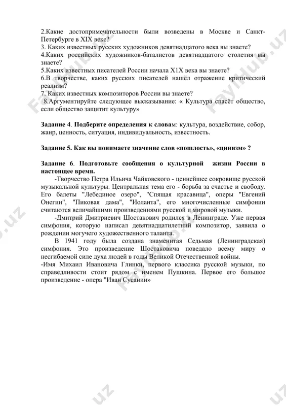 жизнь народа культурного наследия во всём его многообразии, изживании монополии государства в области культуры, создании условий для творчества и свободного выбора людьми культурных ценностей и видов культурной деятельности, расширения международных культурных связей и во многом другом. задание 3. ответьте на вопросы по тексту. 1.как называют хiх век в истории русской культуры? 2.какие достопримечательности были возведены в москве и санкт-петербурге в хiх веке? 3. каких известных русских художников девятнадцатого века вы знаете? 4.каких российских художников-баталистов девятнадцатого столетия вы знаете? 5.каких известных писателей россии начала х1х века вы знаете? 6.в творчестве, каких русских писателей нашёл отражение критический реализм? 7. каких известных композиторов россии вы знаете? 8.аргументируйте следующее высказывание: « культура спасёт общество, если общество защитит культуру» задание 4. подберите определения к словам: культура, воздействие, собор, жанр, ценность, ситуация, индивидуальность, известность. задание 5. как вы понимаете значение слов «пошлость», «цинизм» ? задание 6. подготовьте сообщения о культурной жизни россии в настоящее время. -творчество …
