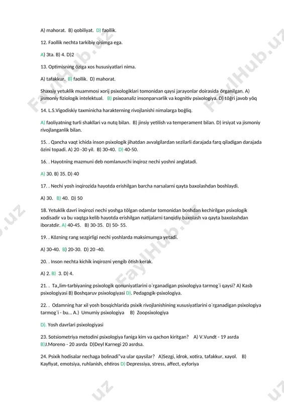 biy qisimga ega. a) 3ta. b) 4. d)2 13. optimisning õziga xos hususiyatlari nima. a) tafakkur. b) faollik. d) mahorat. shaxsiy yetuklik muammosi xorij psixologiklari tomonidan qaysi jarayonlar doirasida õrganilgan. a) jismoniy fiziologik intelektual. b) psixoanaliz insonparvarlik va kognitiv psixologiya. d) tõğri javob yõq 14. l.s.vigodiskiy taxminicha harakterning rivojlanishi nimalarga boğliq. a) faoliyatning turli shakllari va nutq bilan. b) jinsiy yetilish va temperament bilan. d) irsiyat va jismoniy rivojlanganlik bilan. 15. . qancha vaqt ichida inson psixologik jihatdan avvalgilardan sezilarli darajada farq qiladigan darajada õzini topadi. a) 20 -30 yil. b) 30-40. d) 40-50. 16. . hayotning mazmuni deb nomlanuvchi inqiroz nechi yoshni anglatadi. a) 30. b) 35. d) 40 17. . nechi yosh inqirozida hayotda erishilgan barcha narsalarni qayta baxolashdan boshlaydi. a) 30. b) 40. d) 50 18. yetuklik davri inqirozi nechi yoshga tõlgan odamlar tomonidan boshdan kechirilgan psixologik xodisadir va bu vaqtga kelib hayotda erishilgan natijalarni tanqidiy baxolash …