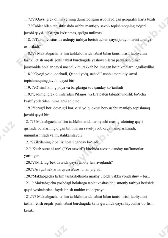 . ??o‘simlikning poya va barglariga suv qanday ko‘tariladi 119.?qadimgi grek olimlaridan pifagor va eratosfen tabiatshunoslik bo‘icha kashfiyotlaridan nimalarni aqiqladi. 119.?yorug‘i bor, dovrug‘i bor, o‘zi yo‘q, ovozi bor- ushbu maniqiy topishmoq javobi qaysi biri 12. ??? maktabgacha ta’lim tashkilotlarida tarbiyachi mashg‘ulotning qaysi qismida bolalarning olgan bilimlarini savol-javob orqali aniqlashtiradi, umumlashtiradi va mustahkamlaydi? 12. ??zilzilaning 2 ballik holati qanday bo‘ladi. 12.?“kitab surat al-arz" ("yer tasviri") kitobida asosan qanday ma’lumotlar yoritilgan. 120.???m.ulug‘bek davrida qaysi tabbiy fan rivojlandi? 120.??ari gul nektarini qaysi a’zosi bilan yig‘adi 120.?maktabgacha ta`lim tashkilotlarida mashg‘ulotda yakka yondashuv – bu... 121. ? maktabgacha yoshdagi bolalarga tabiat vositasida jismoniy tarbiya berishda qaysi vositalardan foydalanish muhim rol o‘ynaydi. 121.??? maktabgacha ta’lim tashkilotlarida tabiat bilan tanishtirish faoliyatini tashkil etish orqali jonli tabiat burchagida katta guruhida qaysi hayvonlar bo‘lishi kerak. 121.??tomoq-halqum, ingichka ichak, to‘g‘ri ichak………….organ tarkibiga kiradi 122. ?? mtt da ta’lim-tarbiya berayotgan tarbiyachilarning oldida turgan eng muhim vazifalaridan biri nima. 122. ?maktabgacha ta’lim tashkilotlarida …