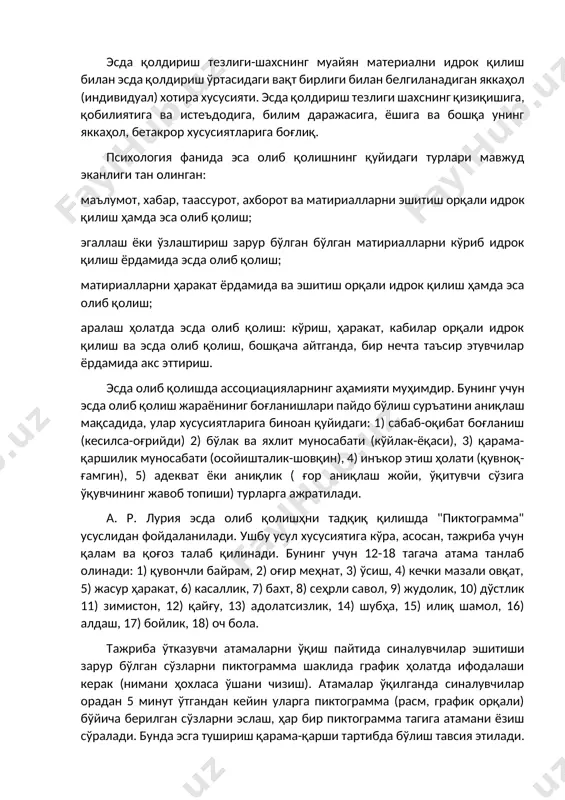идрок қилиш ҳамда эса олиб қолиш; эгаллаш ёки ўзлаштириш зарур бўлган бўлган матириалларни кўриб идрок қилиш ёрдамида эсда олиб қолиш; матириалларни ҳаракат ёрдамида ва эшитиш орқали идрок қилиш ҳамда эса олиб қолиш; аралаш ҳолатда эсда олиб қолиш: кўриш, ҳаракат, кабилар орқали идрок қилиш ва эсда олиб қолиш, бошқача айтганда, бир нечта таъсир этувчилар ёрдамида акс эттириш. эсда олиб қолишда ассоциацияларнинг аҳамияти муҳимдир. бунинг учун эсда олиб қолиш жараёниниг боғланишлари пайдо бўлиш суръатини аниқлаш мақсадида, улар хусусиятларига биноан қуйидаги: 1) сабаб-оқибат боғланиш (кесилса-оғрийди) 2) бўлак ва яхлит муносабати (кўйлак-ёқаси), 3) қарама-қаршилик муносабати (осойишталик-шовқин), 4) инъкор этиш ҳолати (қувноқ-ғамгин), 5) адекват ёки аниқлик ( ғор аниқлаш жойи, ўқитувчи сўзига ўқувчининг жавоб топиши) турларга ажратилади. а. р. лурия эсда олиб қолишҳни тадқиқ қилишда "пиктограмма" усуслидан фойдаланилади. ушбу усул хусусиятига кўра, асосан, тажриба учун қалам ва қоғоз талаб қилинади. бунинг учун 12-18 тагача атама танлаб олинади: 1) қувончли байрам, 2) оғир меҳнат, 3) ўсиш, …