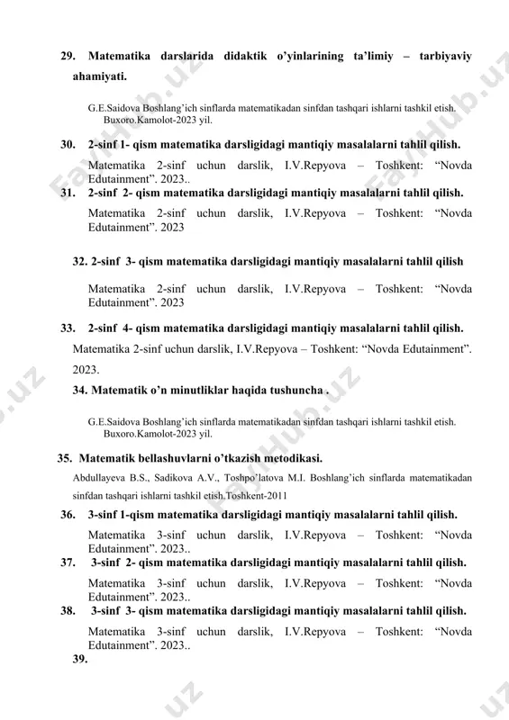 rni tahlil qilish. matematika 4-sinf uchun darslik, i.v.repyova,y.v.zemlina. – toshkent: “novda edutainment”. 2023. 45. 4-sinf 4- qism matematika darsligidagi mantiqiy masalalarni tahlil qilish matematika 4-sinf uchun darslik, i.v.repyova – toshkent: “novda edutainment”. 2023. 46. matematik ertaliklarni tayyorlash va o’tkazish metodikasi. g.e.saidova boshlang’ich sinflarda matematikadan sinfdan tashqari ishlarni tashkil etish. buxoro.kamolot-2023 yil. 47. boshlang’ich sinflarda matematik kechalar tashkil etish va o’tkazish metodikasi. abdullayeva b.s., sadikova a.v., toshpo’latova m.i. boshlang’ich sinflarda matematikadan sinfdan tashqari ishlarni tashkil etish.toshkent-2011 48. bоshlang’ich sinflarda sinfdan tashqari tadbirlar rejasi abdullayeva b.s., sadikova a.v., toshpo’latova m.i. boshlang’ich sinflarda matematikadan sinfdan tashqari ishlarni tashkil etish.toshkent-2011 49. matematika fanidan tashkil etiladigan to‘garak mashg‘ulotlariga qo‘yiladigan talablar. abdullayeva b.s., sadikova a.v., toshpo’latova m.i. boshlang’ich sinflarda matematikadan sinfdan tashqari ishlarni tashkil etish.toshkent-2011 50. . matematik kechalarni tashkil etishda fanlararo integratsiyani tashkil etish. g.e.saidova boshlang’ich sinflarda matematikadan sinfdan tashqari ishlarni tashkil etish. buxoro.kamolot-2023 yil. 51. rebus nima? abdullayeva b.s., sadikova a.v., toshpo’latova m.i. boshlang’ich …