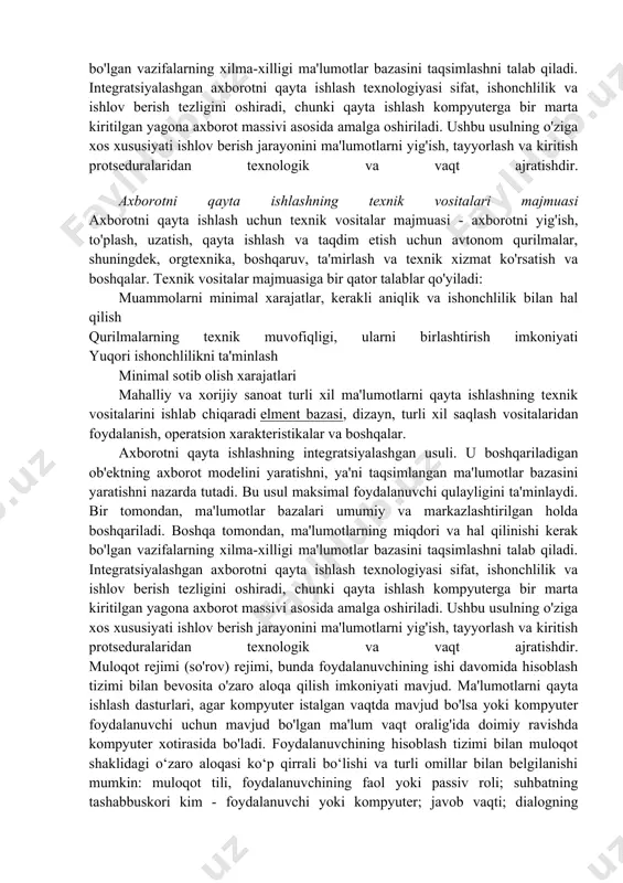 tlarni qabul qilish va kompyuter tizimlariga ma'lumotlarni kiritish uchun ishlatiladi. haqiqiy vaqt rejimi. bu hisoblash tizimining boshqariladigan yoki boshqariladigan jarayonlar bilan ushbu jarayonlar tezligida o'zaro ta'sir qilish qobiliyatini anglatadi. kompyuterning javob vaqti boshqariladigan jarayonning tezligiga yoki foydalanuvchi talablariga javob berishi va minimal kechikishga ega bo'lishi kerak. odatda, bu rejim markazlashmagan va taqsimlangan ma'lumotlarni qayta ishlash uchun ishlatiladi. teleprocessing rejimi masofaviy foydalanuvchiga hisoblash tizimi bilan o'zaro aloqa qilish imkonini beradi. interaktiv rejim foydalanuvchi va tizim o'rtasidagi ikki tomonlama o'zaro ta'sir qilish imkoniyatini nazarda tutadi, ya'ni. foydalanuvchi ma'lumotlarni qayta ishlash jarayoniga ta'sir qilish qobiliyatiga ega. vaqt almashish rejimi tizimning o'z resurslarini bir vaqtning o'zida bir guruh foydalanuvchilar uchun taqsimlash qobiliyatini nazarda tutadi. hisoblash tizimi har bir foydalanuvchiga shunchalik tez xizmat ko'rsatadiki, go'yo bir vaqtning o'zida bir nechta foydalanuvchi ishlayotgandek tuyuladi. axborotni qayta ishlashning integratsiyalashgan usuli. u boshqariladigan ob'ektning axborot modelini yaratishni, ya'ni taqsimlangan ma'lumotlar bazasini yaratishni nazarda tutadi. bu usul maksimal foydalanuvchi …