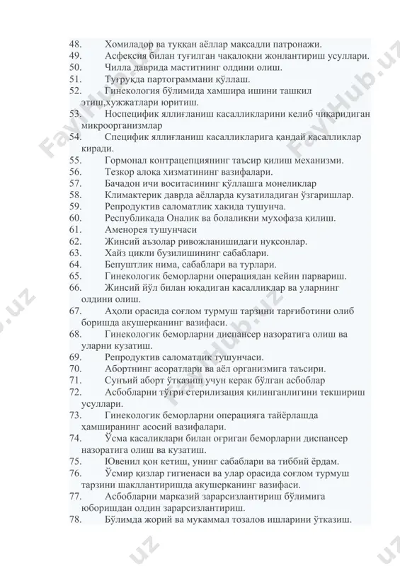 анишидаги нуқсонлар. 63. хайз цикли бузилишининг сабаблари. 64. бепуштлик нима, сабаблари ва турлари. 65. гинекологик беморларни операциядан кейин парвариш. 66. жинсий йўл билан юқадиган касалликлар ва уларнинг олдини олиш. 67. аҳоли орасида соғлом турмуш тарзини тарғиботини олиб боришда акушерканинг вазифаси. 68. гинекологик беморларни диспансер назоратига олиш ва уларни кузатиш. 69. репродуктив саломатлик тушунчаси. 70. абортнинг асоратлари ва аёл организмига таъсири. 71. сунъий аборт ўтказиш учун керак бўлган асбоблар 72. асбобларни тўғри стерилизация қилинганлигини текшириш усуллари. 73. гинекологик беморларни операцияга тайёрлашда ҳамширанинг асосий вазифалари. 74. ўсма касаликлари билан оғриган беморларни диспансер назоратига олиш ва кузатиш. 75. ювенил қон кетиш, унинг сабаблари ва тиббий ёрдам. 76. ўсмир қизлар гигиенаси ва улар орасида соғлом турмуш тарзини шакллантиришда акушерканинг вазифаси. 77. асбобларни марказий зарарсизлантириш бўлимига юборишдан олдин зарарсизлантириш. 78. бўлимда жорий ва мукаммал тозалов ишларини ўтказиш. 79. махаллада патронаж ишларини олиб боришда акушерканинг вазифалари. 80. ҳомиладор аёлларда антропометрия ўлчовларини ўтказиш. 81. ўсмир кизлар жинсий …