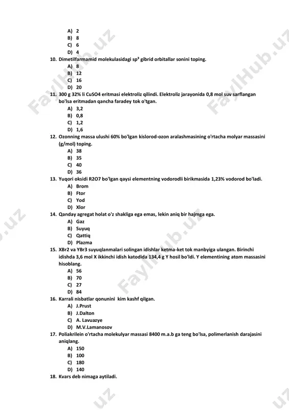 soblang. a) 56 b) 70 c) 27 d) 84 16. karrali nisbatlar qonunini kim kashf qilgan. a) j.prust b) j.dalton c) a. lavuazye d) m.v.lamanosov 17. poliakrilein o'rtacha molekulyar massasi 8400 m.a.b ga teng bo'lsa, polimerlanish darajasini aniqlang. a) 150 b) 100 c) 180 d) 140 18. kvars deb nimaga aytiladi. a) cao b) mg2si c) sih4 d) sio2 19. stexiometrik nisbatda olingan alkin va kisloroddan iborat 28 ml aralashma yondirilganda 16 ml karbonat angidrid hosil bo'lsa, alkin formulasini aniqlang. a) c3h4 b) c5h8 c) c6h10 d) c2h2 20. qaysi elementning tashqi alomatlari metallarga o'xshasada lekin metallmas hisoblanadi. a) yod b) fosfor c) azot d) ftor 21. valentlikning o'lchov birligi qilib qaysi elementning valentligi olingan. a) h2 b) li c) f d) c 22. sulfat kislotaning 200 gr eritmasi bilan 150 gr 20% li eritmasi aralashtirilganda 30 % li eritma olindi. dastlabki eritmaning foiz konsentratsiyasini aniqlang. a) 17,5 b) 27,5 …