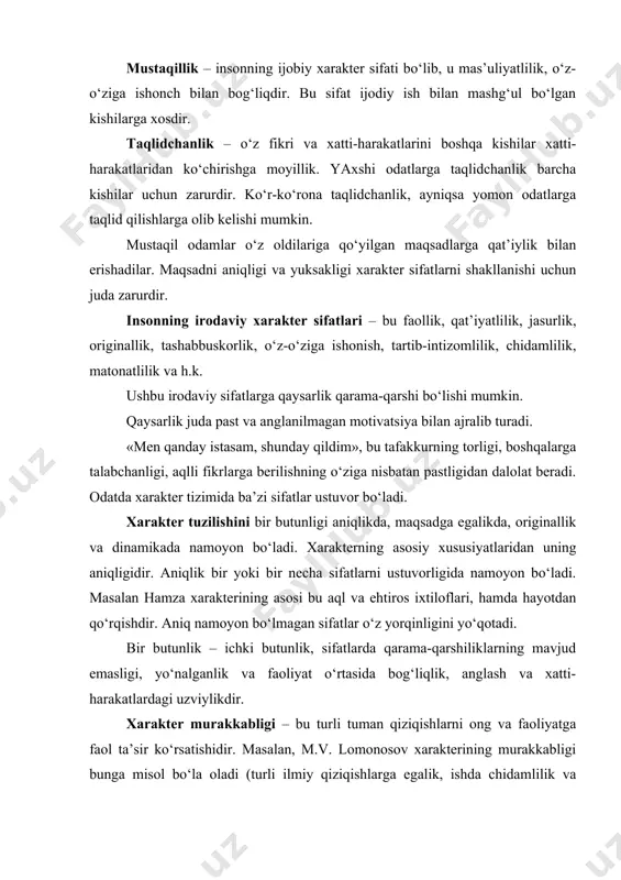 talabchanligi, aqlli fikrlarga berilishning o‘ziga nisbatan pastligidan dalolat beradi. odatda xarakter tizimida ba’zi sifatlar ustuvor bo‘ladi. xarakter tuzilishini bir butunligi aniqlikda, maqsadga egalikda, originallik va dinamikada namoyon bo‘ladi. xarakterning asosiy xususiyatlaridan uning aniqligidir. aniqlik bir yoki bir necha sifatlarni ustuvorligida namoyon bo‘ladi. masalan hamza xarakterining asosi bu aql va ehtiros ixtiloflari, hamda hayotdan qo‘rqishdir. aniq namoyon bo‘lmagan sifatlar o‘z yorqinligini yo‘qotadi. bir butunlik – ichki butunlik, sifatlarda qarama-qarshiliklarning mavjud emasligi, yo‘nalganlik va faoliyat o‘rtasida bog‘liqlik, anglash va xatti-harakatlardagi uzviylikdir. xarakter murakkabligi – bu turli tuman qiziqishlarni ong va faoliyatga faol ta’sir ko‘rsatishidir. masalan, m.v. lomonosov xarakterining murakkabligi bunga misol bo‘la oladi (turli ilmiy qiziqishlarga egalik, ishda chidamlilik va qat’iyatlilik, kuchli ehtiros va emotsionallik, ruhiy yumshoqlik lirika bilan almashinishi). originallik – individual o‘ziga xoslik bo‘lib, u juda kam hollarda uchraydi. xarakterning dinamik holati – xarakterni ma’lum o‘zgaruvchanligi, bu tashqi va ichki sabablar, hamda o‘z-o‘ziga bo‘lgan munosabatni o‘zgarganligida namoyon bo‘ladi. jo‘shqinlik – …
