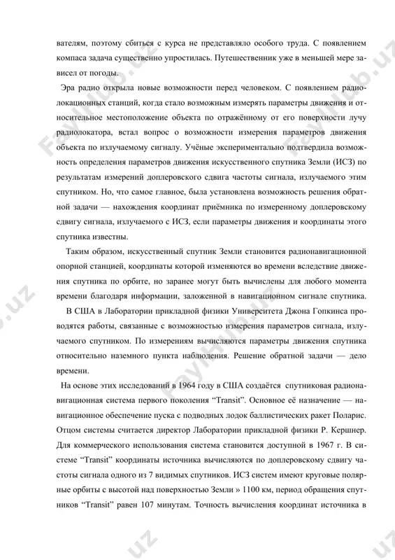 о главным образом с тем, что мы имеем различные требования к точности и условия, при которых происходит позиционирование; также большую роль играет цена приемника. в своей работе я постараюсь проанализировать большинство видов ошибок приводящих к неточности в определении координат, их величину, различные методы исправления и сферу применения этих методов, рассмотрю принципы работы gps и ее основные характеристики, что необходимо для лучшего понимания поставленной задачи. также будут приведены планы модернизации этой системы, так как это приведет к созданию новых методов исправления ошибок и усовершенствованию старых. 1. история создания gps с давних времён путешественники задавались вопросом: как определить своё местоположение на земле? средствами для ориентирования на местности для него служили камни, пометки на деревьях, горы, служащие началом отсчета. определение ориентиров было несложной задачей на суше, однако, когда человек начал исследовать океанские просторы, где единственными видимыми объектами были солнце, луна и звезды, ориентирование стало делом жизни и смерти. как и следовало ожидать, эти …