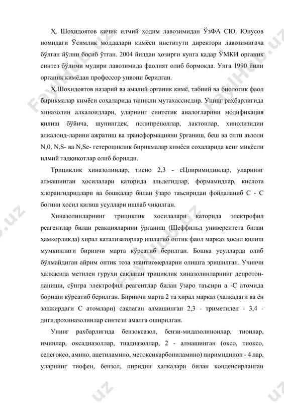 ник синтез бўлими мудири лавозимида фаолият олиб бормокда. унга 1990 йили органик кимёдан профессор унвони берилган. ҳ.шохидоятов назарий ва амалий органик кимё, табиий ва биологик фаол бирикмалар кимёси соҳаларида таниқли мутахассисдир. унинг раҳбарлигида хиназолин алкалоидлари, уларнинг синтетик аналогларини модификация қилиш бўйича, шунингдек, полипреноллар, лактонлар, хинолизидин алкалоид-ларини ажратиш ва трансформацияни ўрганиш, беш ва олти аъзоли n,0, n,s- ва n,se- гетероциклик бирикмалар кимёси сохаларида кенг миқёсли илмий тадқиқотлар олиб борилди. трициклик хиназолинлар, тиено 2,3 - сцпиримидинлар, уларнинг алмашинган ҳосилалари қаторида альдегидлар, формамидлар, кислота хлорангидридлари ва бошқалар билан ўзаро таъсиридан фойдаланиб с - с богини ҳосил қилиш усуллари ишлаб чиқилган. хиназолинларнинг трициклик хосилалари қаторида электрофил реагентлар билан реакцияларини ўрганиш (шеффильд университета билан ҳамкорликда) хирал катализаторлар ишлатиб оптик фаол марказ ҳосил қилиш мумкинлиги биринчи марта кўрсатиб берилган. бошка усулларда олиб бўлмайдиган айрим оптик тоза энантиомерларни олишга эришилган. учинчи ҳалқасида метилен гуруҳи сақлаган трициклик хиназолинларнинг депротон-ланиши, сўнгра электрофил реагентлар билан ўзаро таъсири а -с атомида …