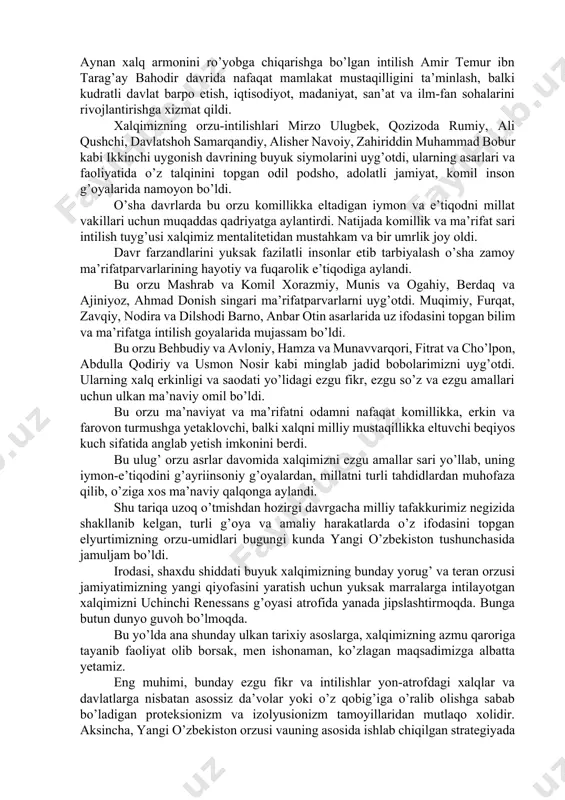 xoriy, imom termiziy, muhammad xorazmiy, abu nasr forobiy, ahmad farg’oniy, abu mansur moturidiy, abu rayhon beruniy, abu ali ibn sino kabi mutafakkir bobolarimiz hayoti, faoliyati, asarlarida o’z talqinini topgan adolat va adolatparvarlik g’oyalarida mujassam bo’ldi. bu oliy havas mahmud zamaxshariy va najmiddin kubroni uyg’otdi, ushbu buyuk allomalarning g’oyalarida, asarlari va xayrli amallarida aks etdi. bu azaliy intilish jaloliddin manguberdini tarbiyaladi, uni haqiqiy vatanparvar, yovqur bahodir shaxsga aylantirdi. garchand u boy berilgan saltanatni asrab qololmagan bo’lsa-da, el-yurt mustaqilligi va ozodligi yo’lida kurashgan mard inson, milliy qahramon sifatida asrlar osha xalqimizning tarixiy xotirasida abadiy saqlanib qoldi. xalq orzusi aziziddin nasafiy, abu mu’in nasafiy, abduxoliq g’ijduvoniy, xoja ahmad yassaviy, zangi ota, bahouddin naqshband, xoja ahror valiy kabi aziz avliyo bobolarimizni tarbiyaladi, ularning kamoloti va ezgu faoliyatida o’ziga xos ma’naviy tayanch bo’ldi. bu orzu sohibqiron amir temur bobomizni jahon sahnasiga olib chiqdi va temuriylar renessansi, ikkinchi uyg’onish davri g’oyalari va xalqimizning bunyodkorlik faoliyatiga kuchli …