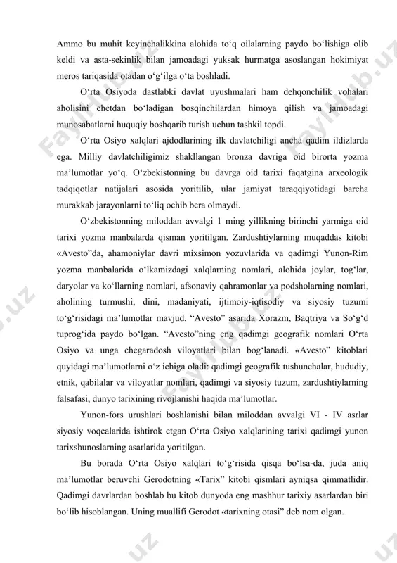 arishda doimiy band bo‘lmasdan, faqatgina ijtimoiy va xo‘jalik hayoti ustidan nazorat va rahbarlikni amalga oshirdilar. lekin, ular na boy-badavlat kishilar, na ekspluatatorlar va na quldorlar edi. jamiyatda bunday kishilarning ajralib chiqishiga ularning axloqiy xislatlari va obro‘-eʼtibori sabab bo‘lgan xolos. ammo bu muhit keyinchalikkina alohida to‘q oilalarning paydo bo‘lishiga olib keldi va asta-sekinlik bilan jamoadagi yuksak hurmatga asoslangan hokimiyat meros tariqasida otadan o‘g‘ilga o‘ta boshladi. o‘rta osiyoda dastlabki davlat uyushmalari ham dehqonchilik vohalari aholisini chetdan bo‘ladigan bosqinchilardan himoya qilish va jamoadagi munosabatlarni huquqiy boshqarib turish uchun tashkil topdi. o‘rta osiyo xalqlari ajdodlarining ilk davlatchiligi ancha qadim ildizlarda ega. milliy davlatchiligimiz shakllangan bronza davriga oid birorta yozma maʼlumotlar yo‘q. o‘zbekistonning bu davrga oid tarixi faqatgina arxeologik tadqiqotlar natijalari asosida yoritilib, ular jamiyat taraqqiyotidagi barcha murakkab jarayonlarni to‘liq ochib bera olmaydi. o‘zbekistonning miloddan avvalgi 1 ming yillikning birinchi yarmiga oid tarixi yozma manbalarda qisman yoritilgan. zardushtiylarning muqaddas kitobi «avesto”da, ahamoniylar davri mixsimon yozuvlarida …
