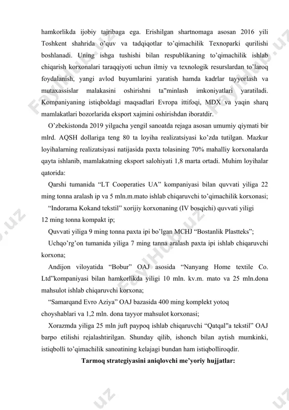 ndligini t’minlash; · o’zbekiston respublikasi prezidentining 2010 yil 15 dekabrdagi pq-1442sonli qarori - «o’zbekiston respublikasi sanoatni 2011-2015 yillarda rivojlantirish dasturi»; · o’zbekiston respublikasi prezidentining 2010 yil 29 dekabrdagi pq-1455sonli qarori – «2011 yilga o’zbekiston respublikasi davlat investitsiya dasturi»; · o’zbekiston respublikasi prezidentining 2011 yil 30 martdagi pq-1512 sonli qarori – «to’qimachilik sanoati korxonalarini jadal rivojlantirishni rag’batlantirish bo’yicha qo’shimcha choralar to’g’risida». · ishlab chiqarishni modernizatsiyalash, texnik va texnologik jihatdan qayta jihozlash uchun ahamiyatli loyihalar. ichki bozor uchun ishlab chiqarilgan mahsulotlarni aholiga etkazib berish va aholi talabini o’rganish maqsadida 70 dan ortiq firma do’konlari tashkil etilgan. yuqorida keltirilgan vazifalarni bajarish uchun hamma shart sharoitlar muhayyo etilgan. paxta tolasi sifat jihatdan eng injiq haridorlarni qondirmoqda. buni har yili o’tkazilayotga paxta va tekstil yarmarkasi namoyish etmoqda. tolaning sifati yuqoriligi undan ishlab chiqariladigan ip va tayyor mahsulotlar sifatini ham ta‟minlashi muqarrar. to’qimachilik korxonalarida etakchi mashinasozlik firmalarining texnologik mashinalari o’rnatilishi mahsulot sifatini jahon andozalarida bo’lishini ta’minlamoqda. …