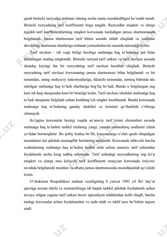 nday shakllari va tizimlari qo‘llanilishi e’tiborga olinmaydi. ko‘pgina korxonalar hozirgi vaqtda an’anaviy tarif tizimi elementlari asosida mehnatga haq to‘lashni tashkil etishning yangi, yanada samaraliroq usullarini izlash yo‘lidan bormoqdalar. bu ijobiy hodisa bo‘lib, korxonalarga o‘zlari qarab chiqadigan masalalarni hal qilishda mustaqillik berishning natijasidir. korxonada ishlovchi barcha xodimlarning mehnatga haq to‘lashni tashkil etish uchun umumiy tarif setkasidan foydalanish ancha keng tadbiq etilmoqda. tarif setkadagi razryadlarning eng ko‘p miqdori va ularga mos keluvchi tarif koeffitsienti muayyan korxonada ixtiyoriy ravishda belgilanishi mumkin va albatta jamoa shartnomasida mustahkamlab qo‘yilishi lozim. o‘zbekiston respublikasi mehnat vazirligining 8 yanvar 1993 yil №1 hay’at qaroriga asosan ishchi va xizmatchilarga ish haqini tashkil qilishda foydalanish uchun tavsiya etilgan yagona tarif setkasi bozor iqtisodiyoti talablaridan kelib chiqib, barcha turdagi korxonalar uchun foydalanishni va unda talab va taklif asos bo‘lishini taqozo etadi. tarif tizimining asosiy elementlariga, shuningdek, noqulay iqlimli mintaqalarda ishlaganlik uchun mintaqaviy koeffitsientlar va ish staji uchun ish haqiga ustama haq …