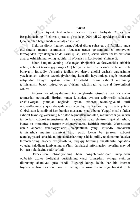 yotadi. o’zbekiston iqtisodiyoti ham bundan mustasno emas albatta. yaqqol misol sifatida axborot texnologiyalarining bir qator segmentlari masalan, ma’lumotlar yetkazish tarmoqlari, axborot internet-resurslari va ular orasidagi elektron hujjat almashuv, biznes va tijoratning barqaror rivojlanayotganini keltirish mumkin. o’zbekiston uchun axborot texnologiyalarini rivojlantirish yangi iqtisodiy aloqalarni ta’minlashda muhim ahamiyat kasb etadi. lekin bu jarayon, axborot texnologiyalari sohasida ta’lim standartlarining oshishi, milliy telekommunikatsiya tarmoqlarining modernizatsiyalashuvi, huquqiy bazaning shakllanishi oqibatida vujudga keladigan jamiyatning ma’lum darajadagi informatsion tayorligi mavjud bo’lgan holatdagina sodir bo’ladi. o’zbekiston iqtisodiyotining ham bosqichma-bosqich rivojalnishi oqibatida biznes faoliyatini yuritishning yangi prinsiplari, ayniqsa elektron tijoratning ahamiyati juda oshdi. bugungi kunga kelib, har bir internet foydalanuvchisi elektron tijorat so’zining ma’nosini tushunishga harakat qilib ko’rgan. hali o’zining uzoq tarixini qurishga ham ulgurmagan bunday faoliyat bilan bog’liq aqsh bozorlarida yiliga o’rtacha 1,5-2 trln. aqsh dollari miqdorida mablag’lar aylanadi2. i.bob. elektron tijorat tizimlari 1.1. elektron tijorat tushunchasi. elektron tijorat faoliyati o‘zbekiston respublikasining “elektron tijorat to‘g‘risida”gi 2004 yil 29 …