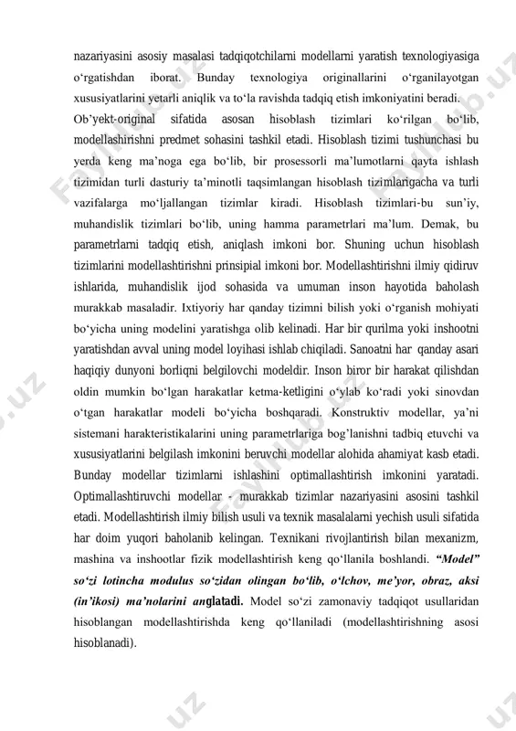 asb etgan tomonlari (xususiyatlari) ajratib olinadi (tanlanadi) va matematik munosabatlar yordamida yoziladi. matematik model tashkil etilgandan so‘ng, ya’ni masalaga matematik shakl berilgandan so‘ng uni o‘rganish uchun matematik usullardan foydalanishimiz mumkin. modellashtirish asosan modelda tadqiq qilishga halaqit beruvchi originalni alomatlari mavjud bo‘lmagan hollarda yoki modelni xususiyatlarini o‘rganish va belgilash imkonini beruvchi parametrlar mavjud bo‘lganda maqsadga muvofiqdir. modellashtirish nazariyasi o‘zaro bir- biriga bog’liq bo‘lgan nizomlar, ta’riflar, modellarni yaratish va tadqiq etish usullari, vositalari to‘plamidan iborat. bu nizomlar, ta’riflar, usullar, vositalar va modellar modellashtirish nazariyasini predmetini tashkil etadi. modellashtirish nazariyasini asosiy masalasi tadqiqotchilarni modellarni yaratish texnologiyasiga o‘rgatishdan iborat. bunday texnologiya originallarini o‘rganilayotgan xususiyatlarini yetarli aniqlik va to‘la ravishda tadqiq etish imkoniyatini beradi. ob’yekt-original sifatida asosan hisoblash tizimlari ko‘rilgan bo‘lib, modellashirishni predmet sohasini tashkil etadi. hisoblash tizimi tushunchasi bu yerda keng ma’noga ega bo‘lib, bir prosessorli ma’lumotlarni qayta ishlash tizimidan turli dasturiy ta’minotli taqsimlangan hisoblash tizimlarigacha va turli vazifalarga mo‘ljallangan tizimlar kiradi. hisoblash tizimlari-bu …