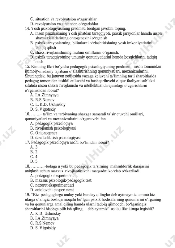 adi. a. situatsion o‘zgarishlar b. evolyutsion va revolyutsion o‘zgarishlar c. situation va revolyutsion o‘zgarishlar d. revolyutsion va situatsion o‘zgarishlar 14. yosh psixologiyasining predmeti berilgan javobni toping. a. inson psixikasining yosh jihatdan taraqqiyoti, psixik jarayonlar hamda inson shaxsi xislatlarining ontogenezini o‘rganish b. psixik jarayonlarning, bilimlarni o‘zlashtirishning yosh imkoniyatlarini tadqiq qilish c. shaxs rivojlanishining muhim omillarini o‘rganish. d. psixik taraqqiyotning umumiy qonuniyatlarini hamda bosqichlarini tadqiq etish 15. kimning fikri bo‘yicha pedagogik psixologiyaning predmeti –inson tomonidan ijtimoiy-madaniy tajribani o‘zlashtirishning qonuniyatlari, mexanizmlarini, shuningdek, bu jarayon natijasida yuzaga keluvchi ta’limning turli sharoitlarida pedagog tomonidan tashkil etiluvchi va boshqariluvchi o‘quv faoliyati sub’ekti sifatida inson shaxsi rivojlanishi va intellektual darajasidagi o‘zgarishlarni o‘rganishdan iborat? a. i.a.zimnyaya b. r.s.nemov c. l. k.d. ushinskiy d. s. vigotskiy 16. …….- ta’lim va tarbiyaning shaxsga samarali ta’sir etuvchi omillari, qonuniyatlari va mexanizmlarini o‘rganuvchi fan. a. pedagogik psixologiya b. rivojlanish psixologiyasi c. ontonogenez d. davrlashtirish psixologiyasi 17. pedagogik psixologiya nechi bo‘limdan iborat? a. …