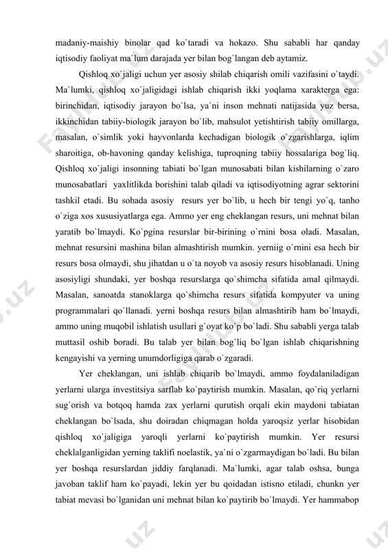 chiqmagan holda yaroqsiz yerlar hisobidan qishloq xo`jaligiga yaroqli yerlarni ko`paytirish mumkin. yer resursi cheklalganligidan yerning taklifi noelastik, ya`ni o`zgarmaydigan bo`ladi. bu bilan yer boshqa resurslardan jiddiy farqlanadi. ma`lumki, agar talab oshsa, bunga javoban taklif ham ko`payadi, lekin yer bu qoidadan istisno etiladi, chunkn yer tabiat mevasi bo`lganidan uni mehnat bilan ko`paytirib bo`lmaydi. yer hammabop resurs. unda dehqonchilik qilish, undirma sanoat yurgizish, qurilish qilish mumkin. undan har xil maqsadda va har xil yo`l bilan foydalanish mumkin. yer tabjat mahsuli bo`lganidan uning sifati jiddiy tabaqalashadi, yer uchastkalari turli tabiiy-iqlim mintaqalarida joylashadi, tuproqning tarkibi har xil bo`ladi. shu sababdan yerlarning tabiiy hosildorligi keskii farqlashdi. o`ta yaxshi, yaxshi, o`rtacha, yomon va nihoyat o`ta yomon yerlar mavjud. qishloq xo`jaligida yerning sifati mehnat unumdorligining muhim omili hisoblanadi. yerga ikki xil monopoliya mavjud bo`ladi. birinchidan, yer qadr-qiymati baland resurs sifatida mulk monopoliyasida turadi, ya`ni egasi yo`q yer bo`lmaydi. yer cheklangan miqdorda bo`lganidan uni mulk sifatida ko`paytirib ham …