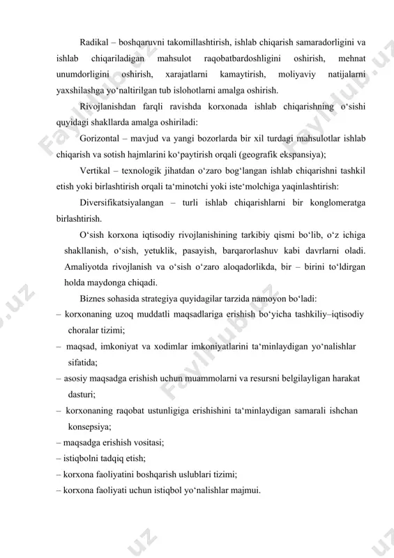amalga oshiriladi: gorizontal – mavjud va yangi bozorlarda bir xil turdagi mahsulotlar ishlab chiqarish va sotish hajmlarini ko‘paytirish orqali (geografik ekspansiya); vertikal – texnologik jihatdan o‘zaro bog‘langan ishlab chiqarishni tashkil etish yoki birlashtirish orqali ta‘minotchi yoki iste‘molchiga yaqinlashtirish: diversifikatsiyalangan – turli ishlab chiqarishlarni bir konglomeratga birlashtirish. o‘sish korxona iqtisodiy rivojlanishining tarkibiy qismi bo‘lib, o‘z ichiga shakllanish, o‘sish, yetuklik, pasayish, barqarorlashuv kabi davrlarni oladi. amaliyotda rivojlanish va o‘sish o‘zaro aloqadorlikda, bir – birini to‘ldirgan holda maydonga chiqadi. biznes sohasida strategiya quyidagilar tarzida namoyon bo‘ladi: · korxonaning uzoq muddatli maqsadlariga erishish bo‘yicha tashkiliy–iqtisodiy choralar tizimi; · maqsad, imkoniyat va xodimlar imkoniyatlarini ta‘minlaydigan yo‘nalishlar sifatida; · asosiy maqsadga erishish uchun muammolarni va resursni belgilayligan harakat dasturi; · korxonaning raqobat ustunligiga erishishini ta‘minlaydigan samarali ishchan konsepsiya; · maqsadga erishish vositasi; · istiqbolni tadqiq etish; · korxona faoliyatini boshqarish uslublari tizimi; · korxona faoliyati uchun istiqbol yo‘nalishlar majmui. korxona miqyosida iqtisodiy strategiya mohiyati 4 ta …