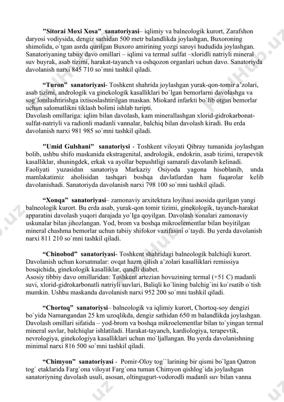 i, nevrologiya, kardiologiya, ginekologiya kasalliklarini davolashga yordam beradi. qo`shimcha davolash omili sifatida organik moddalarni oz ichiga olgan xlorid-sulfat-kalsiyli mineral suv sanaladi. sanatoriyda davolanish narxi 826 620 so`mni tashkil qiladi. “oltinsoy” sanatoriyasi– navoiy viloyatida, navoiy shahridan 80 km uzoqlikda joylashgan. mahalliy hududning balandligi dengiz sathidan 400 m balandlikda joylashgan. bemorlarni davolashda 160 dan 250 metrgacha chuqurlikdan olingan madanli suv ishlatiladi. 1982-1984 yillarda bu erda 7 ta quduq mavjud. suv tarkibida quyidagi mikroelementlar: radon, ftor, margimush, selen, marganes, mis, sink va boshqa moddalar mavjud. sanatoriyda davolanish narxi 603 175 so`mni tashkil qiladi. "sitorai moxi xosa" sanatoriyasi– iqlimiy va balneologik kurort, zarafshon daryosi vodiysida, dengiz sathidan 500 metr balandlikda joylashgan, buxoroning shimolida, o`tgan asrda qurilgan buxoro amirining yozgi saroyi hududida joylashgan. sanatoriyaning tabiiy davo omillari – iqlimi va termal sulfat –xloridli natriyli mineral suv buyrak, asab tizimi, harakat-tayanch va oshqozon organlari uchun davo. sanatoriyda davolanish narxi 845 710 so`mni tashkil qiladi. “turon” sanatoriyasi- …