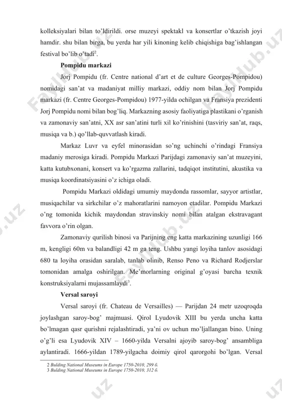 ng uzunligi 166 m, kengligi 60m va balandligi 42 m ga teng. ushbu yangi loyiha tanlov asosidagi 680 ta loyiha orasidan saralab, tanlab olinib, renso peno va richard rodjerslar tomonidan amalga oshirilgan. me’morlarning original g’oyasi barcha texnik konstruksiyalarni mujassamlaydi[footnoteref:3]. [3: bulding national museums in europe 1750-2010, 312 б. ] versal saroyi versal saroyi (fr. chateau de versailles) — parijdan 24 metr uzoqroqda joylashgan saroy-bog’ majmuasi. qirol lyudovik xiii bu yerda uncha katta bo’lmagan qasr qurishni rejalashtiradi, ya’ni ov uchun mo’ljallangan bino. uning o’g’li esa lyudovik xiv – 1660-yilda versalni ajoyib saroy-bog’ ansambliga aylantiradi. 1666-yildan 1789-yilgacha doimiy qirol qarorgohi bo’lgan. versal qurilishi bir necha oylar davom etgan, unga yirik mablag’ va minglab ishchilar jalb etilgan edi. buyuk fransiya inqilobidan so’ng versal muzeyga aylantirildi. bu qirol qarorgohida fransiya uchun va jahon tarixida ham muhim bo’lgan ko’plab xalqaro shartnomalar imzolangan. masalan, 1783-yilda aqsh mustaqilligi uchun urushni to’xtatish shartnomasi, 1789-yilda inson va fuqarolar huquqi …