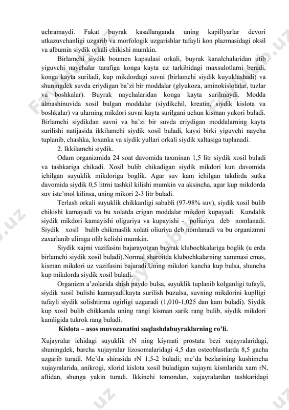 siydik kuyuklashadi) va shuningdek suvda eriydigan ba’zi bir moddalar (glyukoza, aminokislotalar, tuzlar va boshkalar). buyrak naychalaridan konga kayta surilmaydi. modda almashinuvida xosil bulgan moddalar (siydikchil, kreatin, siydik kislota va boshkalar) va ularning mikdori suvni kayta surilgani uchun kisman yukori buladi. birlamchi siydikdan suvni va ba’zi bir suvda eriydigan moddalarning kayta surilishi natijasida ikkilamchi siydik xosil buladi, kaysi birki yiguvchi naycha tuplanib, chashka, loxanka va siydik yullari orkali siydik xaltasiga tuplanadi. 2. ikkilamchi siydik. odam organizmida 24 soat davomida taxminan 1,5 litr siydik xosil buladi va tashkariga chikadi. xosil bulib chikadigan siydik mikdori kun davomida ichilgan suyuklik mikdoriga boglik. agar suv kam ichilgan takdirda sutka davomida siydik 0,5 litrni tashkil kilishi mumkin va aksincha, agar kup mikdorda suv iste’mol kilinsa, uning mikori 2-3 litr buladi. terlash orkali suyuklik chikkanligi sababli (97-98% suv), siydik xosil bulib chikishi kamayadi va bu xolatda erigan moddalar mikdori kupayadi. kundalik siydik mikdori kamayishi oliguriya va kupayishi …