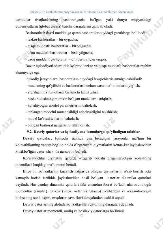 arajada) bashoratidan to mamlakat miqiyosida (makrodaraja) tarmoqlar rivojlanishning bashoratigacha bo’lgan yoki dunyo miqiyosidagi qonuniyatlarni (global daraja) barcha darajalarini qamrab oladi. bashoratlash davri muddatiga qarab bashoratlar quyidagi guruhlarga bo’linadi: - tezkor bashoratlar – bir oygacha; - qisqa muddatli bashoratlar – bir yilgacha; - o’rta muddatli bashoratlar – besh yilgacha; - uzoq muddatli bashoratlar – o’n besh yildan yuqori. bozor iqtisodiyoti sharoitida ko’proq tezkor va qisqa muddatli bashoratlar muhim ahamiyatga ega. iqtisodiy jarayonlarni bashoratlash quyidagi bosqichlarda amalga oshiriladi: - masalaning qo’yilishi va bashoratlash uchun zarur ma’lumotlarni yig’ish; - yig’ilgan ma’lumotlarni birlamchi tahlil qilish; - bashoratlashning mumkin bo’lgan modellarni aniqlash; - ko’rilayotgan model parametrlarini baholash; - tanlangan modelni mutanosibligi addekvatligini tekshirish; - model ko’rsatkichlarini baholash; - olingan bashorat natijalarini tahlil qilish. 9.2. davriy qatorlar va iqtisodiy ma’lumotlarga qo’yiladigan talablar davriy qatorlar. iqtisodiy tizimda yuz beradigan jarayonlar ma’lum bir ko’rsatkilarning vaqtga bog’liq holda o’zgaruvchi qiymatlarini ketma-ket joylashuvidan xosil bo’lgan qator shaklida namoyon bo’ladi. ko’rsatkichlar …