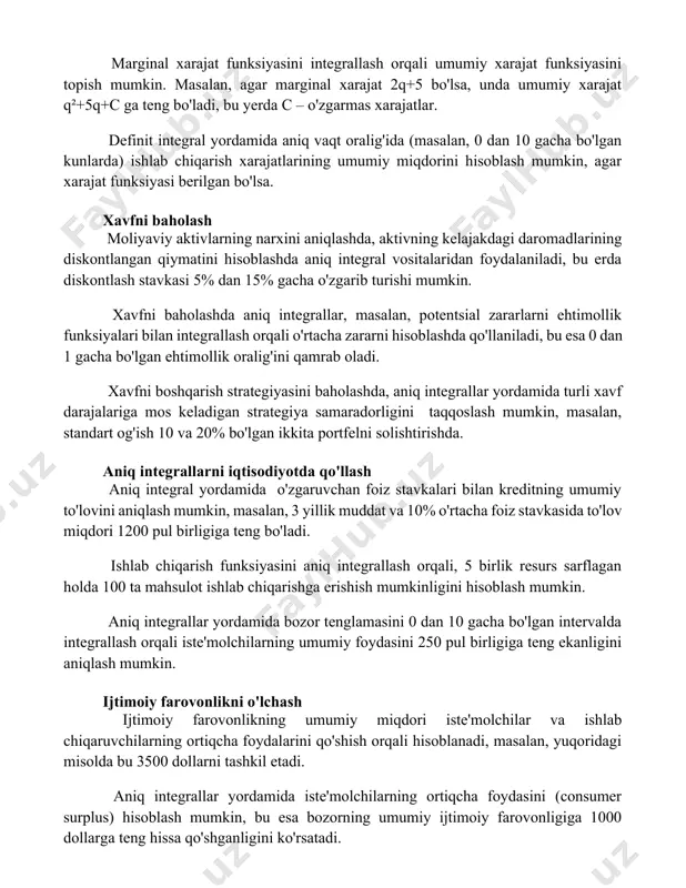 orqali umumiy xarajat funksiyasini topish mumkin. masalan, agar marginal xarajat 2q+5 bo'lsa, unda umumiy xarajat q²+5q+c ga teng bo'ladi, bu yerda c – o'zgarmas xarajatlar. definit integral yordamida aniq vaqt oralig'ida (masalan, 0 dan 10 gacha bo'lgan kunlarda) ishlab chiqarish xarajatlarining umumiy miqdorini hisoblash mumkin, agar xarajat funksiyasi berilgan bo'lsa. xavfni baholash moliyaviy aktivlarning narxini aniqlashda, aktivning kelajakdagi daromadlarining diskontlangan qiymatini hisoblashda aniq integral vositalaridan foydalaniladi, bu erda diskontlash stavkasi 5% dan 15% gacha o'zgarib turishi mumkin. xavfni baholashda aniq integrallar, masalan, potentsial zararlarni ehtimollik funksiyalari bilan integrallash orqali o'rtacha zararni hisoblashda qo'llaniladi, bu esa 0 dan 1 gacha bo'lgan ehtimollik oralig'ini qamrab oladi. xavfni boshqarish strategiyasini baholashda, aniq integrallar yordamida turli xavf darajalariga mos keladigan strategiya samaradorligini taqqoslash mumkin, masalan, standart og'ish 10 va 20% bo'lgan ikkita portfelni solishtirishda. aniq integrallarni iqtisodiyotda qo'llash aniq integral yordamida o'zgaruvchan foiz stavkalari bilan kreditning umumiy to'lovini aniqlash mumkin, masalan, 3 yillik muddat …