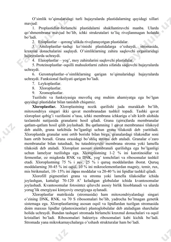ar bilan tutashadi, bu tutashtiruvchi membrana stroma yoki lamella tilakoidi deb ataladi. xloroplast asosan membranali qurilishga ega bo’lganligi uchun lamelyar tuzilishga ega. xloroplastning 1-2 % ini karotinoidlar va fermentlar, oz miqdorda rnk va dnk, yog’ tomchilari va ribosomalar tashkil etadi. xloroplastning 75 % i suv, 25 % i quruq moddalardan iborat. quruq moddalarning 30-45 % ini oqsil, 10 % ini mikroelementlardan magniy, temir, rux, mis birikmalari, 10- 15% ini zapas moddalar va 20-40 % ini lipidlar tashkil qiladi. xlorofill pigmentlari grana va stroma yoki lamella tilakoidlar ichida joylashgan, kattaligi 70-120 a0 keladigan globulalar ichida kvantosomalar joylashadi. kvantosomalar fotosintez qiluvchi asosiy birlik hisoblanadi va ularda yorug’lik energiyasi kimyoviy energiyaga aylanadi. xloroplastlar matriksida (stromasida) ham mitoxondriyalardagi singari o’zining dnk, rnk. va 70 s ribosomalari bo’lib, yadrocha bo’lmagan genetik sistemaga ega. xloroplastlarning asosan oqsil va lipidlardan tuzilgan stromasida doim maxsus lipidlar (plastoxinonlar) plastoglobulalar deb ataladigan sharchalar holida uchraydi. bundan tashqari stromada birlamchi kraxmal …