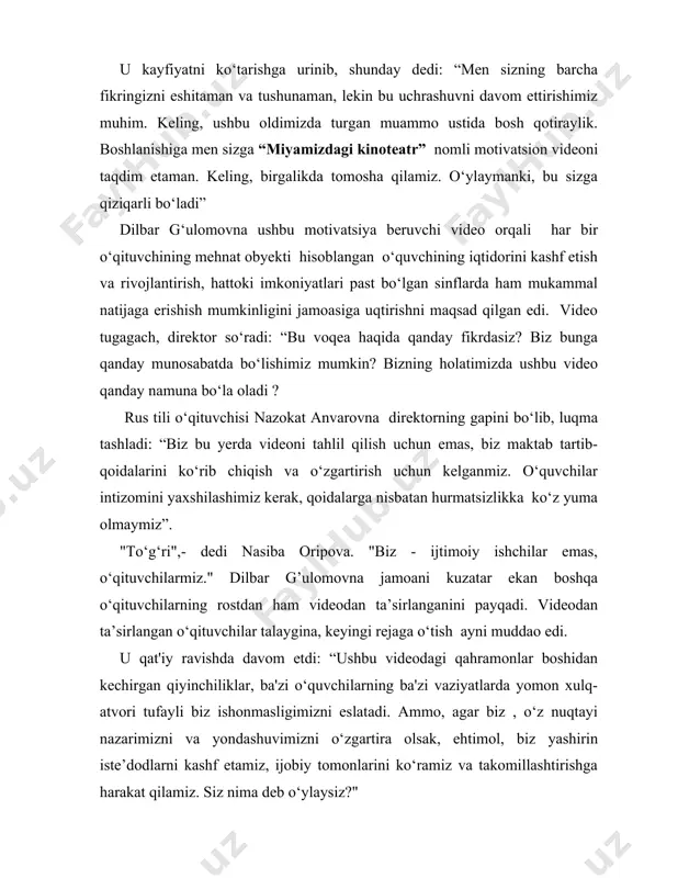 da tomosha qilamiz. o‘ylaymanki, bu sizga qiziqarli bo‘ladi” dilbar g‘ulomovna ushbu motivatsiya beruvchi video orqali har bir o‘qituvchining mehnat obyekti hisoblangan o‘quvchining iqtidorini kashf etish va rivojlantirish, hattoki imkoniyatlari past bo‘lgan sinflarda ham mukammal natijaga erishish mumkinligini jamoasiga uqtirishni maqsad qilgan edi. video tugagach, direktor so‘radi: “bu voqea haqida qanday fikrdasiz? biz bunga qanday munosabatda bo‘lishimiz mumkin? bizning holatimizda ushbu video qanday namuna bo‘la oladi ? rus tili o‘qituvchisi nazokat anvarovna direktorning gapini bo‘lib, luqma tashladi: “biz bu yerda videoni tahlil qilish uchun emas, biz maktab tartib-qoidalarini ko‘rib chiqish va o‘zgartirish uchun kelganmiz. o‘quvchilar intizomini yaxshilashimiz kerak, qoidalarga nisbatan hurmatsizlikka ko‘z yuma olmaymiz”. "to‘g‘ri",- dedi nasiba oripova. "biz - ijtimoiy ishchilar emas, o‘qituvchilarmiz." dilbar g’ulomovna jamoani kuzatar ekan boshqa o‘qituvchilarning rostdan ham videodan ta’sirlanganini payqadi. videodan ta’sirlangan o‘qituvchilar talaygina, keyingi rejaga o‘tish ayni muddao edi. u qat'iy ravishda davom etdi: “ushbu videodagi qahramonlar boshidan kechirgan qiyinchiliklar, ba'zi o‘quvchilarning ba'zi vaziyatlarda …